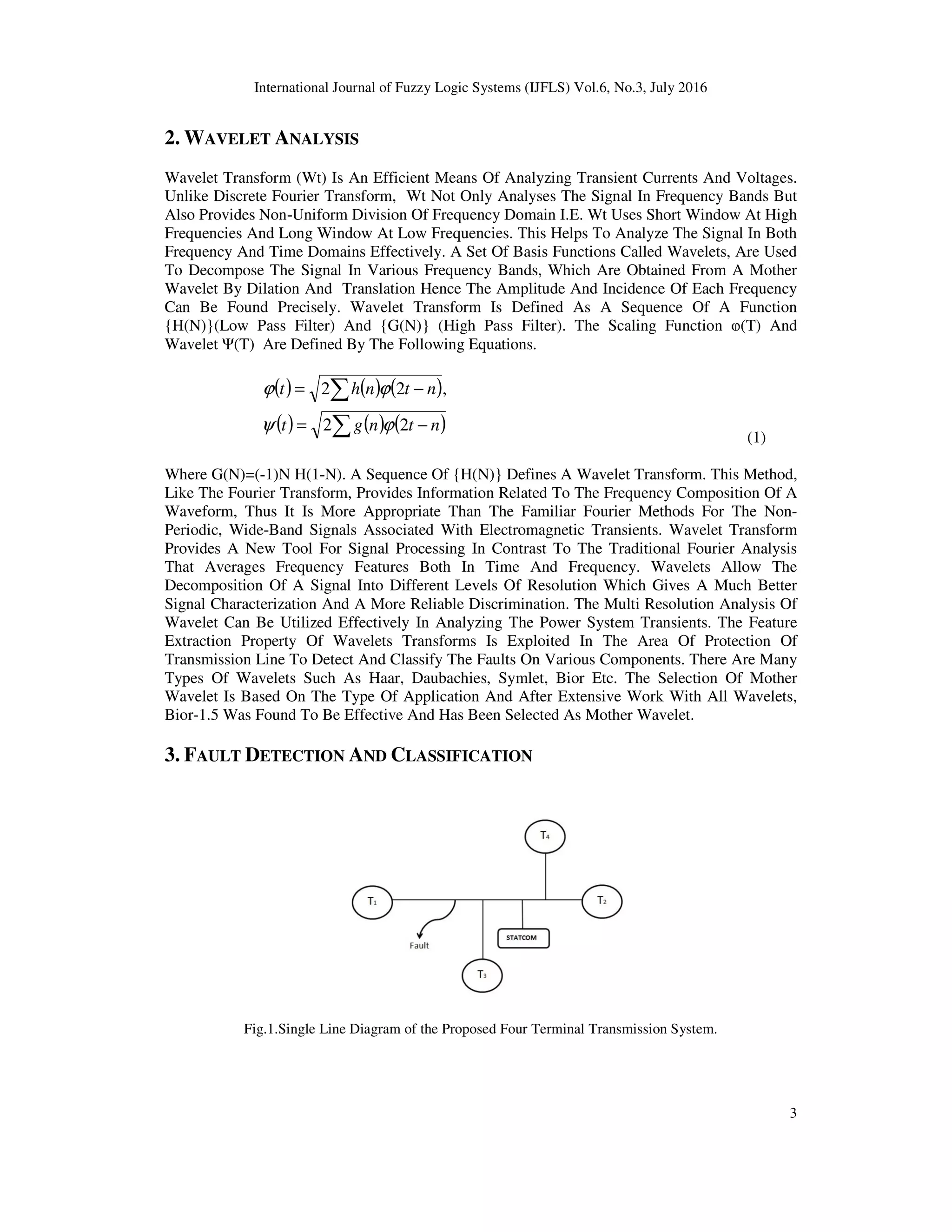 International Journal of Fuzzy Logic Systems (IJFLS) Vol.6, No.3, July 2016 3 2. WAVELET ANALYSIS Wavelet Transform (Wt) Is An Efficient Means Of Analyzing Transient Currents And Voltages. Unlike Discrete Fourier Transform, Wt Not Only Analyses The Signal In Frequency Bands But Also Provides Non-Uniform Division Of Frequency Domain I.E. Wt Uses Short Window At High Frequencies And Long Window At Low Frequencies. This Helps To Analyze The Signal In Both Frequency And Time Domains Effectively. A Set Of Basis Functions Called Wavelets, Are Used To Decompose The Signal In Various Frequency Bands, Which Are Obtained From A Mother Wavelet By Dilation And Translation Hence The Amplitude And Incidence Of Each Frequency Can Be Found Precisely. Wavelet Transform Is Defined As A Sequence Of A Function {H(N)}(Low Pass Filter) And {G(N)} (High Pass Filter). The Scaling Function ⱷ(T) And Wavelet Ψ(T) Are Defined By The Following Equations. ( ) ( ) ( ) ( ) ( ) ( )∑ ∑ −= −= ntngt ntnht 22 ,22 ϕψ ϕϕ (1) Where G(N)=(-1)N H(1-N). A Sequence Of {H(N)} Defines A Wavelet Transform. This Method, Like The Fourier Transform, Provides Information Related To The Frequency Composition Of A Waveform, Thus It Is More Appropriate Than The Familiar Fourier Methods For The Non- Periodic, Wide-Band Signals Associated With Electromagnetic Transients. Wavelet Transform Provides A New Tool For Signal Processing In Contrast To The Traditional Fourier Analysis That Averages Frequency Features Both In Time And Frequency. Wavelets Allow The Decomposition Of A Signal Into Different Levels Of Resolution Which Gives A Much Better Signal Characterization And A More Reliable Discrimination. The Multi Resolution Analysis Of Wavelet Can Be Utilized Effectively In Analyzing The Power System Transients. The Feature Extraction Property Of Wavelets Transforms Is Exploited In The Area Of Protection Of Transmission Line To Detect And Classify The Faults On Various Components. There Are Many Types Of Wavelets Such As Haar, Daubachies, Symlet, Bior Etc. The Selection Of Mother Wavelet Is Based On The Type Of Application And After Extensive Work With All Wavelets, Bior-1.5 Was Found To Be Effective And Has Been Selected As Mother Wavelet. 3. FAULT DETECTION AND CLASSIFICATION Fig.1.Single Line Diagram of the Proposed Four Terminal Transmission System. 