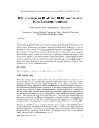 International Journal of Instrumentation and Control Systems (IJICS) Vol.6, No.2/3, July 2016
DOI : 10.5121/ijics.2016.6302 9
DTC CONTROL OF BLAC AND BLDC MOTORS FOR
PURE ELECTRIC VEHICLES
Fatih Korkmaz, İsmail Topaloğlu and Hayati Mamur
Department of Electric-Electronic Engineering, Çankırı Karatekin University,
Uluyazı Kampüsü, Çankırı, Turkey
ABSTRACT
While creating an industrial system which has an electric motor, the designers should to be think over not
only control method but also motor type to create successful and efficiency system. If created system is an
electric vehicle, designers have two powerful candidates as traction motor: Brushless AC (BLAC) or
Brushless DC (BLDC) motors. In this study, a comparative performance investigation and evaluation are
presented between direct torque controlled (DTC) Brushless AC and Brushless DC motors which have
been considered as traction motor on electric vehicles. In addition, a short review to BLAC and BLDC
motor technology is also included. The basics of the DTC method are presented and small-scale pure
electric vehicle model is created and integrated to the motor control model. The BLAC and BLDC motors
modeled as having the same electrical parameters and simulated with same control model parameters in
order to make fair comparison. The simulation studies have proved that DTC controlled BLAC and BLDC
motors have closer performances as vehicle traction motor, and both motor types can be allowed as a good
candidate for pure electric vehicles applications.
KEYWORDS
Direct Torque Control, Brushless motors, Electric Vehicle, Vector Control
1. INTRODUCTION
When the humanity faced with the reality about unsustainable fossil fuel sources and also
environmental issues like global warming, a new research route was defined in all major sciences:
to produce energy with same source again and again. So, it was called as Renewable Energy.
Unfortunately, energy nightmare is not only about producing renewable energy side but also in
usage of produced green energy side. If you attend to shift energy dependence on fossil energy to
electric energy, you have to convert all fossil fuel based – internal combustion (IC) motors to the
electric motors. Many statistical reports show that the researches about energy production and
consumption have to focus on electric vehicles (EVs). United States Environmental Protection
Agency (EPA) reports that the U.S. gets most of his energy from fossil fuels, which include coal,
petroleum, and natural gas. Moreover, transportation sector that includes personal and good
transportation, accounted for the %28 percent of energy use [1]. Another report of the EPA shows
that percent of the U.S. transportation sector consumption is about 95% based on fossil fuels [2].
Over the last decades, it can be seen that automakers have focused on EVs or hybrid vehicles
(HEVs) for personal transportation in short distances. Due to limitations on energy storage, and
also fast charge needs, EVs still have very limited ranges. However, researches about increase the
range and decrease the charging time of the EVs still going on. Beside, chose of the optimum
motor type and driver is vitally important for an EV.
 
