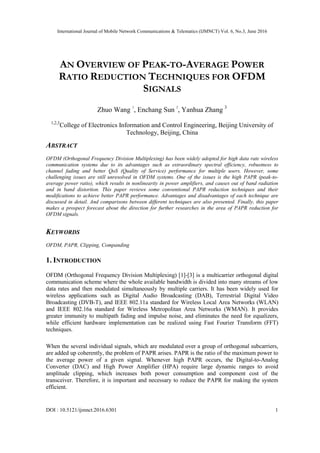 International Journal of Mobile Network Communications & Telematics (IJMNCT) Vol. 6, No.3, June 2016
DOI : 10.5121/ijmnct.2016.6301 1
AN OVERVIEW OF PEAK-TO-AVERAGE POWER
RATIO REDUCTION TECHNIQUES FOR OFDM
SIGNALS
Zhuo Wang 1
, Enchang Sun 2
, Yanhua Zhang 3
1,2,3
College of Electronics Information and Control Engineering, Beijing University of
Technology, Beijing, China
ABSTRACT
OFDM (Orthogonal Frequency Division Multiplexing) has been widely adopted for high data rate wireless
communication systems due to its advantages such as extraordinary spectral efficiency, robustness to
channel fading and better QoS (Quality of Service) performance for multiple users. However, some
challenging issues are still unresolved in OFDM systems. One of the issues is the high PAPR (peak-to-
average power ratio), which results in nonlinearity in power amplifiers, and causes out of band radiation
and in band distortion. This paper reviews some conventional PAPR reduction techniques and their
modifications to achieve better PAPR performance. Advantages and disadvantages of each technique are
discussed in detail. And comparisons between different techniques are also presented. Finally, this paper
makes a prospect forecast about the direction for further researches in the area of PAPR reduction for
OFDM signals.
KEYWORDS
OFDM, PAPR, Clipping, Companding
1. INTRODUCTION
OFDM (Orthogonal Frequency Division Multiplexing) [1]-[3] is a multicarrier orthogonal digital
communication scheme where the whole available bandwidth is divided into many streams of low
data rates and then modulated simultaneously by multiple carriers. It has been widely used for
wireless applications such as Digital Audio Broadcasting (DAB), Terrestrial Digital Video
Broadcasting (DVB-T), and IEEE 802.11a standard for Wireless Local Area Networks (WLAN)
and IEEE 802.16a standard for Wireless Metropolitan Area Networks (WMAN). It provides
greater immunity to multipath fading and impulse noise, and eliminates the need for equalizers,
while efficient hardware implementation can be realized using Fast Fourier Transform (FFT)
techniques.
When the several individual signals, which are modulated over a group of orthogonal subcarriers,
are added up coherently, the problem of PAPR arises. PAPR is the ratio of the maximum power to
the average power of a given signal. Whenever high PAPR occurs, the Digital-to-Analog
Converter (DAC) and High Power Amplifier (HPA) require large dynamic ranges to avoid
amplitude clipping, which increases both power consumption and component cost of the
transceiver. Therefore, it is important and necessary to reduce the PAPR for making the system
efficient.
 