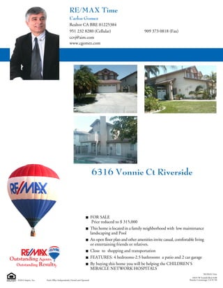 10535 W Foothill Blvd #100
Rancho Cucamonga, CA 91730©2014 Imprev, Inc.
RE/MAX Time
Each Office Independently Owned and Operated.
6316 Vonnie Ct Riverside
FOR SALE
Price reduced to $ 315,000
This home is located in a family neighborhood with low maintenance
landscaping and Pool
An open floor plan and other amenities invite casual, comfortable living
or entertaining friends or relatives.
Close to shopping and transportation
FEATURES: 4 bedrooms-2.5 bathrooms a patio and 2 car garage
By buying this home you will be helping the CHILDREN'S
MIRACLE NETWORK HOSPITALS
909 373 0818 (Fax)
Carlos Gomez
951 232 8280 (Cellular)
ccvj@aim.com
www.cgomez.com
Realtor CA BRE 01225384
RE/MAX Time
 