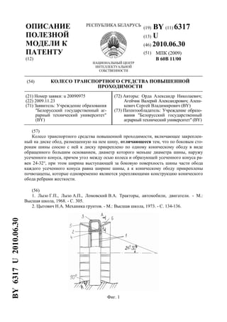 (19) BY (11) 6317
(13) U
(46) 2010.06.30
ОПИСАНИЕ
ПОЛЕЗНОЙ
МОДЕЛИ К
ПАТЕНТУ
(12)
РЕСПУБЛИКА БЕЛАРУСЬ
НАЦИОНАЛЬНЫЙ ЦЕНТР
ИНТЕЛЛЕКТУАЛЬНОЙ
СОБСТВЕННОСТИ
(51) МПК (2009)
B 60B 11/00
(54) КОЛЕСО ТРАНСПОРТНОГО СРЕДСТВА ПОВЫШЕННОЙ
ПРОХОДИМОСТИ
(21) Номер заявки: u 20090975
(22) 2009.11.23
(71) Заявитель: Учреждение образования
"Белорусский государственный аг-
рарный технический университет"
(BY)
(72) Авторы: Орда Александр Николаевич;
Агейчик Валерий Александрович; Алеш-
кевич Сергей Владимирович (BY)
(73) Патентообладатель: Учреждение образо-
вания "Белорусский государственный
аграрный технический университет" (BY)
(57)
Колесо транспортного средства повышенной проходимости, включающее закреплен-
ный на диске обод, размещенную на нем шину, отличающееся тем, что по боковым сто-
ронам шины соосно с ней к диску прикреплено по одному коническому ободу в виде
обращенного большим основанием, диаметр которого меньше диаметра шины, наружу
усеченного конуса, причем угол между осью колеса и образующей усеченного конуса ра-
вен 24-32°, при этом ширина выступающей за боковую поверхность шины части обода
каждого усеченного конуса равна ширине шины, а к коническому ободу прикреплены
почвозацепы, которые одновременно являются укрепляющими конструкцию конического
обода ребрами жесткости.
(56)
1. Лызо Г.П., Лызо А.П., Ломовский В.А. Тракторы, автомобили, двигатели. - М.:
Высшая школа, 1968. - С. 305.
2. Цытович Н.А. Механика грунтов. - М.: Высшая школа, 1973. - С. 134-136.
Фиг. 1
BY6317U2010.06.30
 