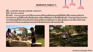 Bernheim Forest’s
ที่ตั้ง : Clermont Road in Clermont, Kentucky.
พื้นที่ : ประมาณ 10 เอเคอร์
ที่น่าสนใจ : ระบบ playcosystem ได้รับการออกแบบให้กลมกลืนกับธรรมชาติเพื่อให้เด็กๆ มีโอกาสเล่นแบบเปิดกว้าง
ท้าทายร่างกาย และไม่มีโครงสร้าง ซึ่งสนับสนุนการพัฒนาที่ดีต่อสุขภาพ เป็นวิธีเชื่อมโยงเด็ก ๆ กับธรรมชาติ พวกเขากล่าว
ว่าการวิจัยแสดงให้เห็นว่าสนามเด็กเล่นตามธรรมชาติช่วยกระตุ้นจินตนาการ เพิ่มระดับพลังงาน และเพิ่มเวลาในการเล่น
พวกเขากล่าวว่าในสภาพแวดล้อมตามธรรมชาติ เด็กมีส่วนร่วมอย่างสร้างสรรค์มากขึ้น
631710135 นางสาวสุวรา สำเภา
 