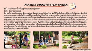 MCKINLEY COMMUNITY PLAY GARDEN
ที่ตั้ง : ชิคาโก เมืองตั้งอยู่ในรัฐอิลลินอยส์ สหรัฐอเมริกา
พื้นที่ : ประมาณ 4 เอเคอร์
ที่น่าสนใจ : สมาชิกในชุมชน พัฒนาแผนแนวคิดหลัก ในขณะที่ยังคงรักษาต้นไม้ที่โตเต็มที่และภูมิประเทศที่เป็นธรรมชาติบนไซต์
องค์ประกอบของการเล่นที่สร้างสรรค์ได้ถูกรวมเข้ากับภูมิทัศน์ ในความพยายามที่จะส่งเสริมการมีปฏิสัมพันธ์ การเล่น และการ
สำรวจกับธรรมชาติ การเล่นที่อิงธรรมชาติจะถูกสร้างขึ้นลักษณะเฉพาะของโครงการนี้เกี่ยวข้องกับการใช้วัสดุก่อสร้างที่ได้รับ
การนำกลับมาใช้ เศษหินหรืออิฐและรายละเอียดทางสถาปัตยกรรมซึ่งได้มาจากสถานที่รื้อถอนภายในพื้นที่ใกล้เคียง McKinley
Park ช่วยรักษามรดกทางอุตสาหกรรมของชุมชน ต้นไม้ที่มีอยู่ทั้งหมดได้รับการอนุรักษ์โดยมีการตัดแต่งกิ่งเพียงเล็กน้อยเพื่อ
ความปลอดภัยสำหรับการปีนเขาและการเล่น การล้อมรอบสนามเด็กเล่นเป็นเส้นทางที่เข้าถึงได้โดยมีคุณลักษณะการเล่นเพิ่ม
เติมอยู่ตรงกลาง โทำหน้าที่เป็นจุดรวมตัวหลักและพื้นที่เล่น และล้อมรอบด้วยสนามหญ้า บริเวณใกล้เคียงมีทางวิ่งที่มีเครื่องสูบ
น้ำล้อมรอบด้วยเสาหินและที่นั่งตอไม้
631710135 นางสาวสุวรา สำเภา
 