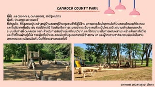 CamRock County Park
ที่ตั้ง : 68 Co Hwy B, Cambridge, สหรัฐอเมริกา
พื้นที่ : ประมาณ 422 เอเคอร์
ที่น่าสนใจ : ที่ตั้งสวนอยู่ระหว่างหมู่บ้านสองหมู่บ้าน ชุมชนเข้าถึงได้ง่าย สภาพแวดล้อมในการเล่นที่ประกอบด้วยองค์ประกอบ
และพื้นผิวจากพื้นดิน เช่น ท่อนไม้ ตอไม้ ก้อนหิน พืช ทางระบายน้ำ และอื่นๆ แทนที่จะเป็นโครงสร้างสนามเด็กเล่นแบบเหล็ก
ระบบเส้นทางที่ CamRock เหมาะสำหรับการเดินป่า เล่นสกีแบบวิบาก และขี่จักรยาน เป็นการผสมผสานระหว่างเส้นทางที่กว้าง
และเร็วที่ไหลผ่านทุ่งโล่ง ทางเดียวในป่า และทางเดียวขั้นสูง นอกจากนี้ ช่างภาพ นก และผู้รักธรรมชาติจะชอบเดินเล่นในสวน
สาธารณะและเพลิดเพลินกับพื้นที่ที่สวยงามตลอดทั้งปี
631710135 นางสาวสุวรา สำเภา
 