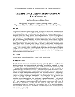 Electrical and Electronics Engineering: An International Journal (ELELIJ) Vol.6, No.3, August 2017
DOI: 10.14810/elelij.2017.6302 9
THERMAL FAULT DETECTION SYSTEM FOR PV
SOLAR MODULES
Atıl Emre Coşgun1
and Yunus Uzun2
1
Department of Mechatronics, Aksaray University, Aksaray, Turkey
2
Department of Electrical and Electronics Eng., Aksaray University, Aksaray, Turkey
ABSTRACT
Photovoltaic (PV) modules used to convert sunlight into electricity. PV researches and industries are
rapidly becoming popular in the energy field since PV technologies do not harm to environment and use
sun which is unlimited energy source. Nowadays, many applications are realized with photovoltaic (PV)
modules in different areas such as buildings, aviation, solar power plants, land and sea transportations,
etc. Construction, operation and maintenance of solar PV system are not easy and complex. There are
many methods for PV plants inspection such as visual inspection, using current sensors, comparing the
input and output power units of PV modules, and thermal monitoring with infrared cameras. Monitoring
the differences on the PV module output voltage by means of sensors is the most appropriate methods but it
is very expensive solution since there are thousand PV modules in some plants. Thermal monitoring system
is more suitable method for large PV plants’ inspection. Because, it reduces the fault detection costs and
provide shorten maintenance time. The main aim of this paper is to investigate thermal monitoring of the
PV solar modules and realize image processing by thermal radiation on PV modules. For this purpose, it is
created a wireless directable robotic vehicle which has RF and thermal camera, two brushless hub motor
and X-Bee modules to send direction commands. In this way, the robot moves between the panels and sent
data for user whether there is fault on the panels or not. The test results indicate that PV module faults are
detected effectively by using thermal cameras.
KEYWORDS
Infrared, Thermal Monitoring, Photovoltaic (PV) Solar System, Fault Detection
1. INTRODUCTION
Recently, there is an increasing interest for solar energy systems [1,2] because they have some
advantages such as being harmless for the environment, unlimited and renewable [3]. Solar
photovoltaic system is an important energy system which converts sunlight into electricity with
PV modules. The obtained electrical energy is stored or used directly, fed back into grid line or
combined with other renewable energy source. Generally there are two type photovoltaic systems.
They are classified depend on their operational and functional needs, component requirements,
and how the energy is transferred other electrical loads and electrical sources. These are grid-
connected or utility-interactive systems and stand-alone systems. By means of stand-alone PV
systems are provided to operate as independently. Their electric utility grids are designed and
sized to certain DC and/or AC levels. Grid-connected or utility-interactive PV systems are
realized as parallel to electric utility grids and operated. The main component of it is the inverter
or power conditioning unit (PCU). Its working principle is like that, when electric is produced by
the PV array as DC power, it converts into AC power consistent with the power quality needs of
the utility grid. Also there is another task of it, when the utility grid is not energized,
automatically stops supplying power to the grid. Solar PV systems are not harmful to the nature,
it is quite reliable and clean source of electricity when the compared other electricity produced
 