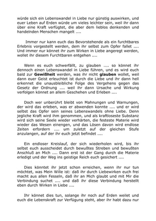 würde sich ein Lebenswandel in Liebe nur günstig auswirken, und 
euer Leben auf Erden würde um vieles leichter sein, weil ihr dann 
über eine Kraft verfügtet, die aber dem lieblos denkenden und 
handelnden Menschen mangelt .... 
Immer nur kann euch das Bevorstehende als ein furchtbares 
Erlebnis vorgestellt werden, dem ihr selbst zum Opfer fallet .... 
Und immer nur könnet ihr zum Wirken in Liebe angeregt werden, 
wollet ihr diesem Furchtbaren entgehen .... 
Wenn es euch schwerfällt, zu glauben .... so könnet ihr 
dennoch einen Lebenswandel in Liebe führen, und es wird euch 
bald zur Gewißheit werden, was ihr nicht glauben wollet, weil 
dann euer Geist erleuchtet ist durch die Liebe und ihr dann hell 
erkennet die unausbleibliche Folge des Vergehens gegen das 
Gesetz der Ordnung .... weil ihr dann Ursache und Wirkung 
verfolgen könnet an allem Geschehen und Erleben .... 
Doch wer unberührt bleibt von Mahnungen und Warnungen, 
der wird das erleben, was er abwenden konnte .... und er wird 
selbst das Opfer sein seines Lebenswandels ohne Liebe. Denn 
jegliche Kraft wird ihm genommen, und als kraftloseste Substanz 
wird sich seine Seele wieder verhärten, die festeste Materie wird 
wieder das Wesen einengen, und das Lösen davon wird endlose 
Zeiten erfordern .... um zuletzt auf der gleichen Stufe 
anzulangen, auf der ihr euch jetzt befindet .... 
Ein endloser Kreislauf, der sich wiederholen wird, bis ihr 
selbst euch ausscheidet durch bewußtes Streben und bewußten 
Anschluß an Mich .... Dann erst ist der Gang durch die Materie 
erledigt und der Weg ins geistige Reich euch gesichert .... 
Dies könntet ihr jetzt schon erreichen, wenn ihr nur tun 
möchtet, was Mein Wille ist: daß ihr durch Liebewirken euch frei 
macht aus allen Fesseln, daß ihr an Mich glaubt und mit Mir die 
Verbindung suchet .... und daß ihr diese Verbindung herstellt 
eben durch Wirken in Liebe .... 
Ihr könnet dies tun, solange ihr noch auf Erden weilet und 
euch die Lebenskraft zur Verfügung steht, aber ihr habt dazu nur 
 