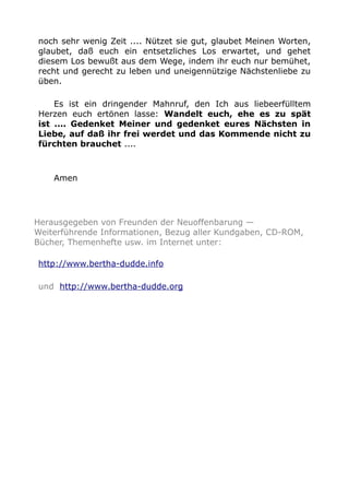 noch sehr wenig Zeit .... Nützet sie gut, glaubet Meinen Worten, 
glaubet, daß euch ein entsetzliches Los erwartet, und gehet 
diesem Los bewußt aus dem Wege, indem ihr euch nur bemühet, 
recht und gerecht zu leben und uneigennützige Nächstenliebe zu 
üben. 
Es ist ein dringender Mahnruf, den Ich aus liebeerfülltem 
Herzen euch ertönen lasse: Wandelt euch, ehe es zu spät 
ist .... Gedenket Meiner und gedenket eures Nächsten in 
Liebe, auf daß ihr frei werdet und das Kommende nicht zu 
fürchten brauchet .... 
Amen 
Herausgegeben von Freunden der Neuoffenbarung — 
Weiterführende Informationen, Bezug aller Kundgaben, CD-ROM, 
Bücher, Themenhefte usw. im Internet unter: 
http://www.bertha-dudde.info 
und http://www.bertha-dudde.org 
