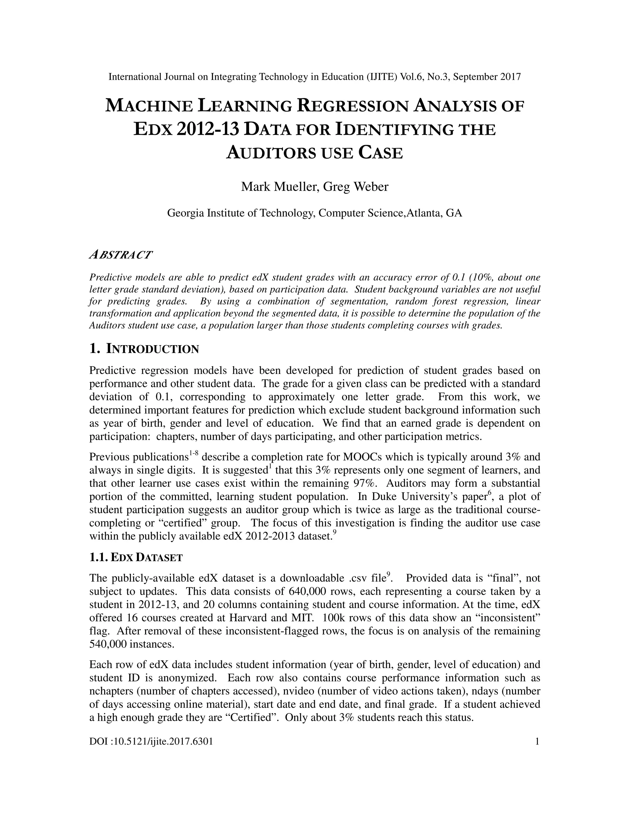International Journal on Integrating Technology in Education (IJITE) Vol.6, No.3, September 2017
DOI :10.5121/ijite.2017.6301 1
MACHINE LEARNING REGRESSION ANALYSIS OF
EDX 2012-13 DATA FOR IDENTIFYING THE
AUDITORS USE CASE
Mark Mueller, Greg Weber
Georgia Institute of Technology, Computer Science,Atlanta, GA
ABSTRACT
Predictive models are able to predict edX student grades with an accuracy error of 0.1 (10%, about one
letter grade standard deviation), based on participation data. Student background variables are not useful
for predicting grades. By using a combination of segmentation, random forest regression, linear
transformation and application beyond the segmented data, it is possible to determine the population of the
Auditors student use case, a population larger than those students completing courses with grades.
1. INTRODUCTION
Predictive regression models have been developed for prediction of student grades based on
performance and other student data. The grade for a given class can be predicted with a standard
deviation of 0.1, corresponding to approximately one letter grade. From this work, we
determined important features for prediction which exclude student background information such
as year of birth, gender and level of education. We find that an earned grade is dependent on
participation: chapters, number of days participating, and other participation metrics.
Previous publications1-8
describe a completion rate for MOOCs which is typically around 3% and
always in single digits. It is suggested1
that this 3% represents only one segment of learners, and
that other learner use cases exist within the remaining 97%. Auditors may form a substantial
portion of the committed, learning student population. In Duke University’s paper6
, a plot of
student participation suggests an auditor group which is twice as large as the traditional course-
completing or “certified” group. The focus of this investigation is finding the auditor use case
within the publicly available edX 2012-2013 dataset.9
1.1. EDX DATASET
The publicly-available edX dataset is a downloadable .csv file9
. Provided data is “final”, not
subject to updates. This data consists of 640,000 rows, each representing a course taken by a
student in 2012-13, and 20 columns containing student and course information. At the time, edX
offered 16 courses created at Harvard and MIT. 100k rows of this data show an “inconsistent”
flag. After removal of these inconsistent-flagged rows, the focus is on analysis of the remaining
540,000 instances.
Each row of edX data includes student information (year of birth, gender, level of education) and
student ID is anonymized. Each row also contains course performance information such as
nchapters (number of chapters accessed), nvideo (number of video actions taken), ndays (number
of days accessing online material), start date and end date, and final grade. If a student achieved
a high enough grade they are “Certified”. Only about 3% students reach this status.
 