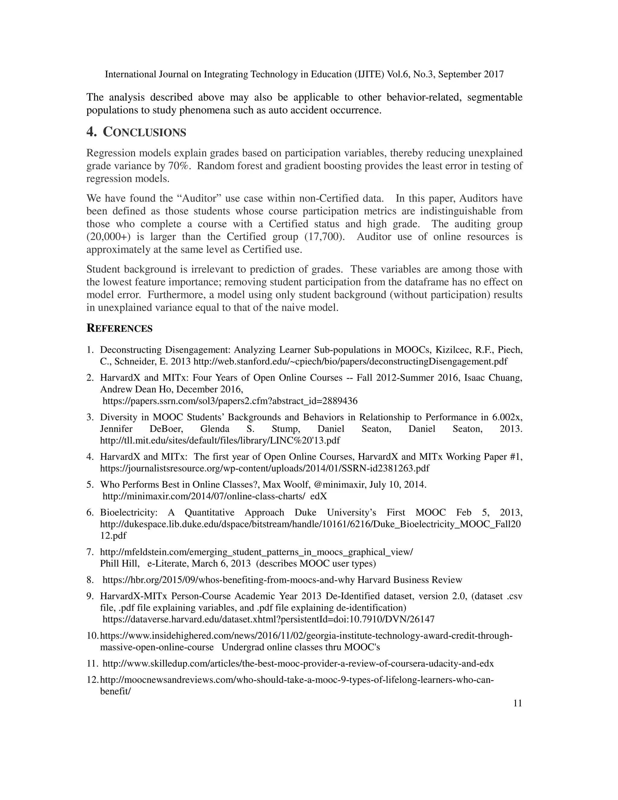 International Journal on Integrating Technology in Education (IJITE) Vol.6, No.3, September 2017
11
The analysis described above may also be applicable to other behavior-related, segmentable
populations to study phenomena such as auto accident occurrence.
4. CONCLUSIONS
Regression models explain grades based on participation variables, thereby reducing unexplained
grade variance by 70%. Random forest and gradient boosting provides the least error in testing of
regression models.
We have found the “Auditor” use case within non-Certified data. In this paper, Auditors have
been defined as those students whose course participation metrics are indistinguishable from
those who complete a course with a Certified status and high grade. The auditing group
(20,000+) is larger than the Certified group (17,700). Auditor use of online resources is
approximately at the same level as Certified use.
Student background is irrelevant to prediction of grades. These variables are among those with
the lowest feature importance; removing student participation from the dataframe has no effect on
model error. Furthermore, a model using only student background (without participation) results
in unexplained variance equal to that of the naive model.
REFERENCES
1. Deconstructing Disengagement: Analyzing Learner Sub-populations in MOOCs, Kizilcec, R.F., Piech,
C., Schneider, E. 2013 http://web.stanford.edu/~cpiech/bio/papers/deconstructingDisengagement.pdf
2. HarvardX and MITx: Four Years of Open Online Courses -- Fall 2012-Summer 2016, Isaac Chuang,
Andrew Dean Ho, December 2016,
https://papers.ssrn.com/sol3/papers2.cfm?abstract_id=2889436
3. Diversity in MOOC Students’ Backgrounds and Behaviors in Relationship to Performance in 6.002x,
Jennifer DeBoer, Glenda S. Stump, Daniel Seaton, Daniel Seaton, 2013.
http://tll.mit.edu/sites/default/files/library/LINC%20'13.pdf
4. HarvardX and MITx: The first year of Open Online Courses, HarvardX and MITx Working Paper #1,
https://journalistsresource.org/wp-content/uploads/2014/01/SSRN-id2381263.pdf
5. Who Performs Best in Online Classes?, Max Woolf, @minimaxir, July 10, 2014.
http://minimaxir.com/2014/07/online-class-charts/ edX
6. Bioelectricity: A Quantitative Approach Duke University’s First MOOC Feb 5, 2013,
http://dukespace.lib.duke.edu/dspace/bitstream/handle/10161/6216/Duke_Bioelectricity_MOOC_Fall20
12.pdf
7. http://mfeldstein.com/emerging_student_patterns_in_moocs_graphical_view/
Phill Hill, e-Literate, March 6, 2013 (describes MOOC user types)
8. https://hbr.org/2015/09/whos-benefiting-from-moocs-and-why Harvard Business Review
9. HarvardX-MITx Person-Course Academic Year 2013 De-Identified dataset, version 2.0, (dataset .csv
file, .pdf file explaining variables, and .pdf file explaining de-identification)
https://dataverse.harvard.edu/dataset.xhtml?persistentId=doi:10.7910/DVN/26147
10.https://www.insidehighered.com/news/2016/11/02/georgia-institute-technology-award-credit-through-
massive-open-online-course Undergrad online classes thru MOOC's
11. http://www.skilledup.com/articles/the-best-mooc-provider-a-review-of-coursera-udacity-and-edx
12.http://moocnewsandreviews.com/who-should-take-a-mooc-9-types-of-lifelong-learners-who-can-
benefit/
 
