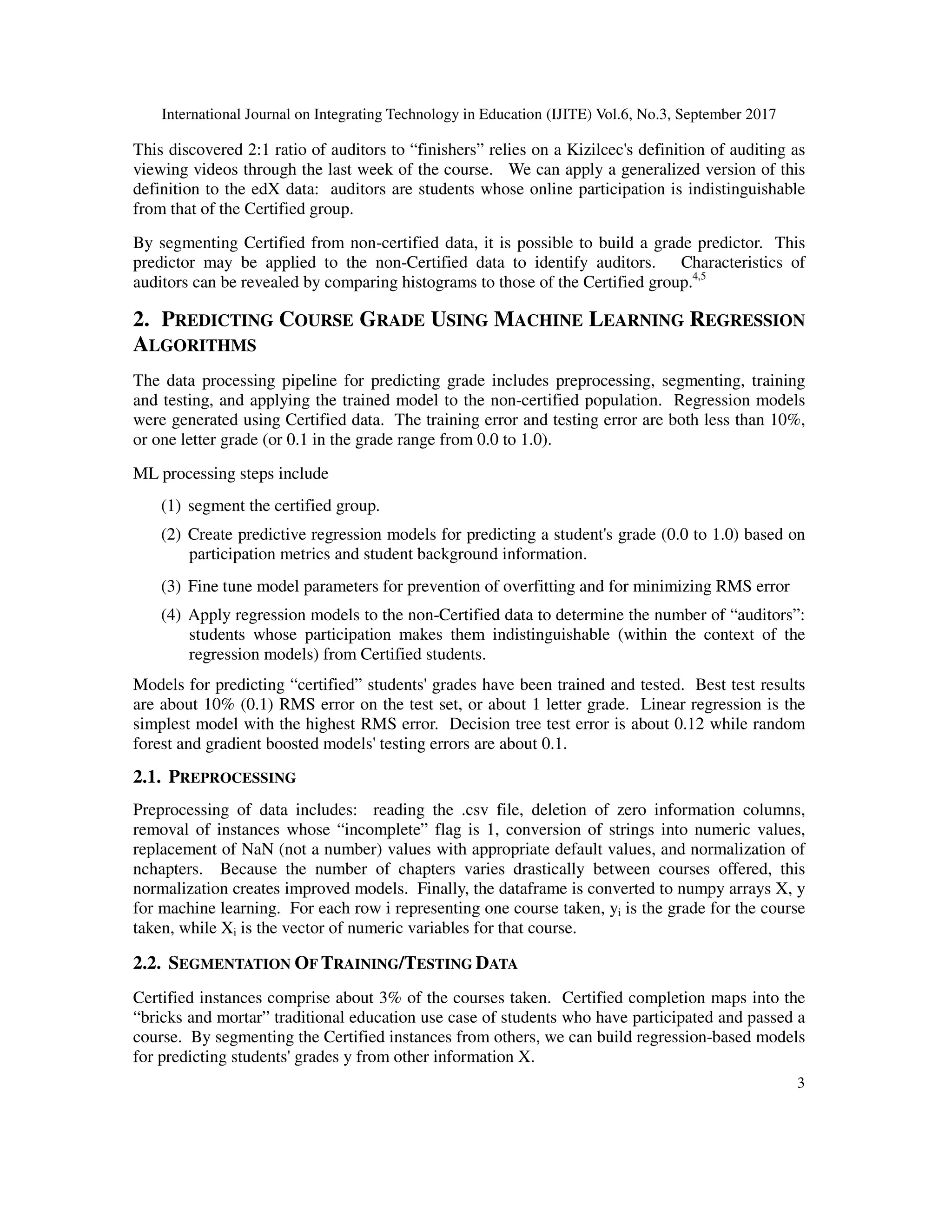 International Journal on Integrating Technology in Education (IJITE) Vol.6, No.3, September 2017
3
This discovered 2:1 ratio of auditors to “finishers” relies on a Kizilcec's definition of auditing as
viewing videos through the last week of the course. We can apply a generalized version of this
definition to the edX data: auditors are students whose online participation is indistinguishable
from that of the Certified group.
By segmenting Certified from non-certified data, it is possible to build a grade predictor. This
predictor may be applied to the non-Certified data to identify auditors. Characteristics of
auditors can be revealed by comparing histograms to those of the Certified group.4,5
2. PREDICTING COURSE GRADE USING MACHINE LEARNING REGRESSION
ALGORITHMS
The data processing pipeline for predicting grade includes preprocessing, segmenting, training
and testing, and applying the trained model to the non-certified population. Regression models
were generated using Certified data. The training error and testing error are both less than 10%,
or one letter grade (or 0.1 in the grade range from 0.0 to 1.0).
ML processing steps include
(1) segment the certified group.
(2) Create predictive regression models for predicting a student's grade (0.0 to 1.0) based on
participation metrics and student background information.
(3) Fine tune model parameters for prevention of overfitting and for minimizing RMS error
(4) Apply regression models to the non-Certified data to determine the number of “auditors”:
students whose participation makes them indistinguishable (within the context of the
regression models) from Certified students.
Models for predicting “certified” students' grades have been trained and tested. Best test results
are about 10% (0.1) RMS error on the test set, or about 1 letter grade. Linear regression is the
simplest model with the highest RMS error. Decision tree test error is about 0.12 while random
forest and gradient boosted models' testing errors are about 0.1.
2.1. PREPROCESSING
Preprocessing of data includes: reading the .csv file, deletion of zero information columns,
removal of instances whose “incomplete” flag is 1, conversion of strings into numeric values,
replacement of NaN (not a number) values with appropriate default values, and normalization of
nchapters. Because the number of chapters varies drastically between courses offered, this
normalization creates improved models. Finally, the dataframe is converted to numpy arrays X, y
for machine learning. For each row i representing one course taken, yi is the grade for the course
taken, while Xi is the vector of numeric variables for that course.
2.2. SEGMENTATION OF TRAINING/TESTING DATA
Certified instances comprise about 3% of the courses taken. Certified completion maps into the
“bricks and mortar” traditional education use case of students who have participated and passed a
course. By segmenting the Certified instances from others, we can build regression-based models
for predicting students' grades y from other information X.
 