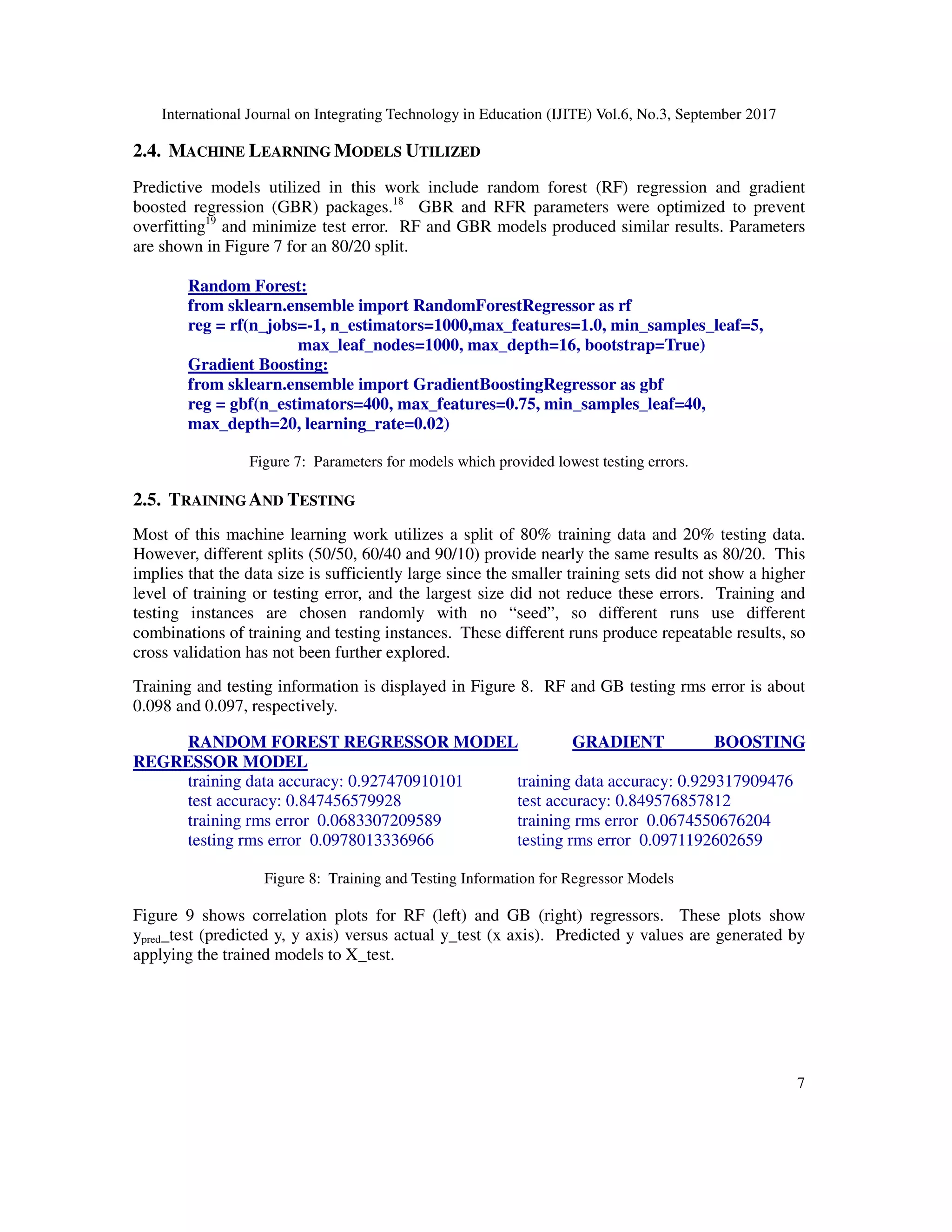 International Journal on Integrating Technology in Education (IJITE) Vol.6, No.3, September 2017
7
2.4. MACHINE LEARNING MODELS UTILIZED
Predictive models utilized in this work include random forest (RF) regression and gradient
boosted regression (GBR) packages.18
GBR and RFR parameters were optimized to prevent
overfitting19
and minimize test error. RF and GBR models produced similar results. Parameters
are shown in Figure 7 for an 80/20 split.
Random Forest:
from sklearn.ensemble import RandomForestRegressor as rf
reg = rf(n_jobs=-1, n_estimators=1000,max_features=1.0, min_samples_leaf=5,
max_leaf_nodes=1000, max_depth=16, bootstrap=True)
Gradient Boosting:
from sklearn.ensemble import GradientBoostingRegressor as gbf
reg = gbf(n_estimators=400, max_features=0.75, min_samples_leaf=40,
max_depth=20, learning_rate=0.02)
Figure 7: Parameters for models which provided lowest testing errors.
2.5. TRAINING AND TESTING
Most of this machine learning work utilizes a split of 80% training data and 20% testing data.
However, different splits (50/50, 60/40 and 90/10) provide nearly the same results as 80/20. This
implies that the data size is sufficiently large since the smaller training sets did not show a higher
level of training or testing error, and the largest size did not reduce these errors. Training and
testing instances are chosen randomly with no “seed”, so different runs use different
combinations of training and testing instances. These different runs produce repeatable results, so
cross validation has not been further explored.
Training and testing information is displayed in Figure 8. RF and GB testing rms error is about
0.098 and 0.097, respectively.
RANDOM FOREST REGRESSOR MODEL GRADIENT BOOSTING
REGRESSOR MODEL
training data accuracy: 0.927470910101 training data accuracy: 0.929317909476
test accuracy: 0.847456579928 test accuracy: 0.849576857812
training rms error 0.0683307209589 training rms error 0.0674550676204
testing rms error 0.0978013336966 testing rms error 0.0971192602659
Figure 8: Training and Testing Information for Regressor Models
Figure 9 shows correlation plots for RF (left) and GB (right) regressors. These plots show
ypred_test (predicted y, y axis) versus actual y_test (x axis). Predicted y values are generated by
applying the trained models to X_test.
 