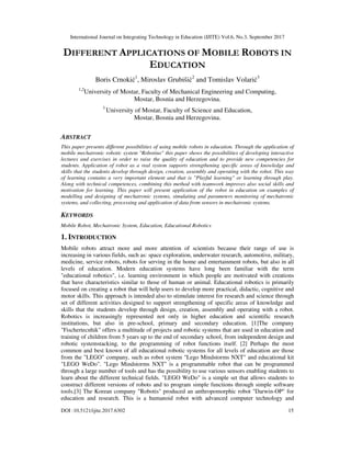 International Journal on Integrating Technology in Education (IJITE) Vol.6, No.3, September 2017
DOI :10.5121/ijite.2017.6302 15
DIFFERENT APPLICATIONS OF MOBILE ROBOTS IN
EDUCATION
Boris Crnokić1
, Miroslav Grubišić2
and Tomislav Volarić3
1,2
University of Mostar, Faculty of Mechanical Engineering and Computing,
Mostar, Bosnia and Herzegovina.
3
University of Mostar, Faculty of Science and Education,
Mostar, Bosnia and Herzegovina.
ABSTRACT
This paper presents different possibilities of using mobile robots in education. Through the application of
mobile mechatronic robotic system "Robotino" this paper shows the possibilities of developing interactive
lectures and exercises in order to raise the quality of education and to provide new competencies for
students. Application of robot as a real system supports strengthening specific areas of knowledge and
skills that the students develop through design, creation, assembly and operating with the robot. This way
of learning contains a very important element and that is "Playful learning" or learning through play.
Along with technical competences, combining this method with teamwork improves also social skills and
motivation for learning. This paper will present application of the robot in education on examples of
modelling and designing of mechatronic systems, simulating and parameters monitoring of mechatronic
systems, and collecting, processing and application of data from sensors in mechatronic systems.
KEYWORDS
Mobile Robot, Mechatronic System, Education, Educational Robotics
1. INTRODUCTION
Mobile robots attract more and more attention of scientists because their range of use is
increasing in various fields, such as: space exploration, underwater research, automotive, military,
medicine, service robots, robots for serving in the home and entertainment robots, but also in all
levels of education. Modern education systems have long been familiar with the term
"educational robotics", i.e. learning environment in which people are motivated with creations
that have characteristics similar to those of human or animal. Educational robotics is primarily
focused on creating a robot that will help users to develop more practical, didactic, cognitive and
motor skills. This approach is intended also to stimulate interest for research and science through
set of different activities designed to support strengthening of specific areas of knowledge and
skills that the students develop through design, creation, assembly and operating with a robot.
Robotics is increasingly represented not only in higher education and scientific research
institutions, but also in pre-school, primary and secondary education. [1]The company
"Fischertecnhik" offers a multitude of projects and robotic systems that are used in education and
training of children from 5 years up to the end of secondary school, from independent design and
robotic systemstacking, to the programming of robot functions itself. [2] Perhaps the most
common and best known of all educational robotic systems for all levels of education are those
from the "LEGO" company, such as robot system "Lego Mindstorms NXT" and educational kit
"LEGO WeDo". "Lego Mindstorms NXT" is a programmable robot that can be programmed
through a large number of tools and has the possibility to use various sensors enabling students to
learn about the different technical fields. "LEGO WeDo" is a simple set that allows students to
construct different versions of robots and to program simple functions through simple software
tools.[3] The Korean company "Robotis" produced an anthropomorphic robot "Darwin-OP" for
education and research. This is a humanoid robot with advanced computer technology and
 