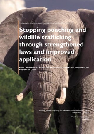 Stopping poaching and
wildlife trafficking
through strengthened
laws and improved
application
Phase 1: An analysis of Criminal Justice Interventions across African Range States and
Proposals for Action
Initiating partners: Stop Ivory and the International Conservation Caucus
Foundation (ICCF) Group
Author: Shamini Jayanathan
July 2016
 