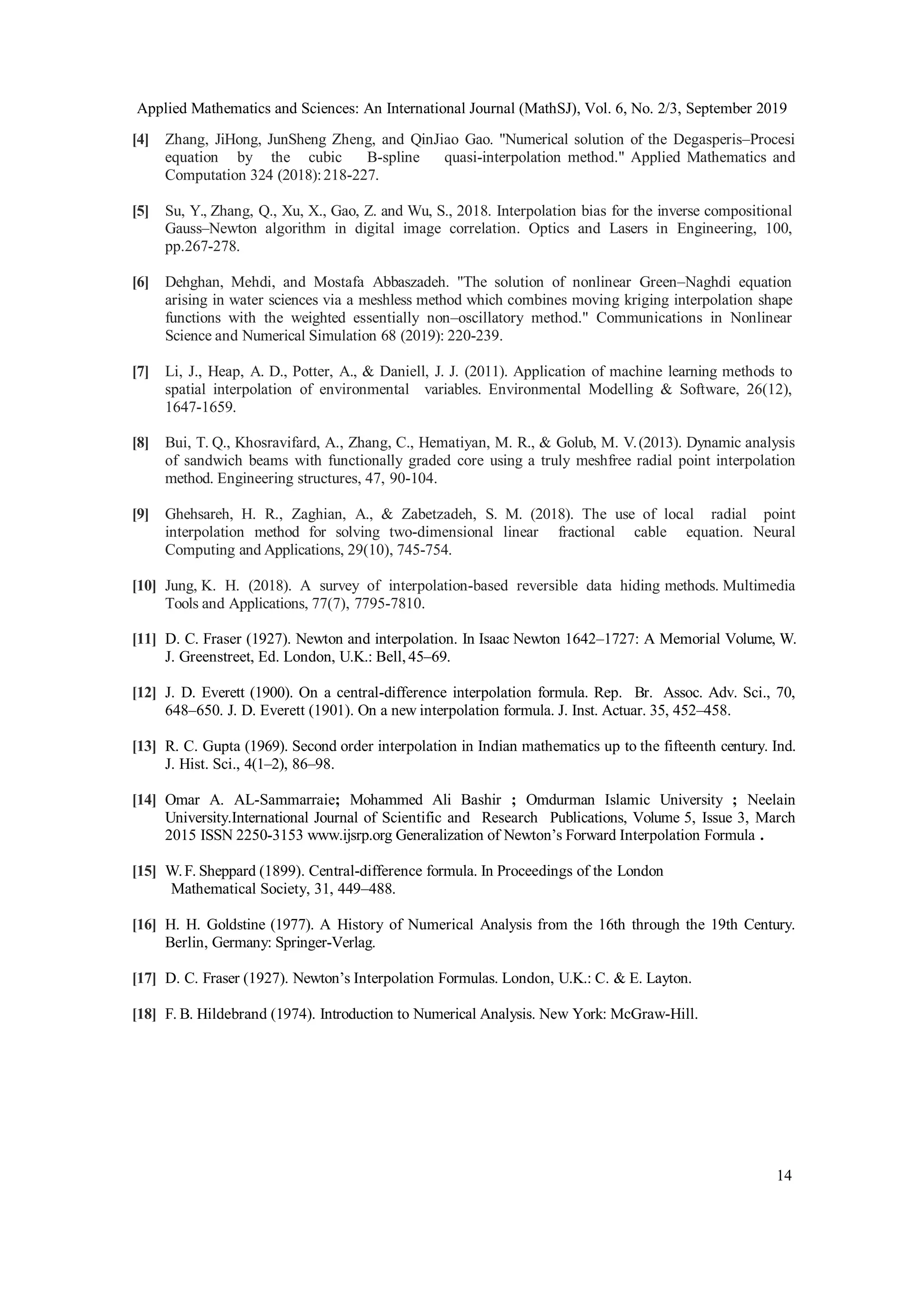 Applied Mathematics and Sciences: An International Journal (MathSJ), Vol. 6, No. 2/3, September 2019
14
[4] Zhang, JiHong, JunSheng Zheng, and QinJiao Gao. "Numerical solution of the Degasperis–Procesi
equation by the cubic B-spline quasi-interpolation method." Applied Mathematics and
Computation 324 (2018):218-227.
[5] Su, Y., Zhang, Q., Xu, X., Gao, Z. and Wu, S., 2018. Interpolation bias for the inverse compositional
Gauss–Newton algorithm in digital image correlation. Optics and Lasers in Engineering, 100,
pp.267-278.
[6] Dehghan, Mehdi, and Mostafa Abbaszadeh. "The solution of nonlinear Green–Naghdi equation
arising in water sciences via a meshless method which combines moving kriging interpolation shape
functions with the weighted essentially non–oscillatory method." Communications in Nonlinear
Science and Numerical Simulation 68 (2019): 220-239.
[7] Li, J., Heap, A. D., Potter, A., & Daniell, J. J. (2011). Application of machine learning methods to
spatial interpolation of environmental variables. Environmental Modelling & Software, 26(12),
1647-1659.
[8] Bui, T. Q., Khosravifard, A., Zhang, C., Hematiyan, M. R., & Golub, M. V.(2013). Dynamic analysis
of sandwich beams with functionally graded core using a truly meshfree radial point interpolation
method. Engineering structures, 47, 90-104.
[9] Ghehsareh, H. R., Zaghian, A., & Zabetzadeh, S. M. (2018). The use of local radial point
interpolation method for solving two-dimensional linear fractional cable equation. Neural
Computing and Applications, 29(10), 745-754.
[10] Jung, K. H. (2018). A survey of interpolation-based reversible data hiding methods. Multimedia
Tools and Applications, 77(7), 7795-7810.
[11] D. C. Fraser (1927). Newton and interpolation. In Isaac Newton 1642–1727: A Memorial Volume, W.
J. Greenstreet, Ed. London, U.K.: Bell, 45–69.
[12] J. D. Everett (1900). On a central-difference interpolation formula. Rep. Br. Assoc. Adv. Sci., 70,
648–650. J. D. Everett (1901). On a new interpolation formula. J. Inst. Actuar. 35, 452–458.
[13] R. C. Gupta (1969). Second order interpolation in Indian mathematics up to the fifteenth century. Ind.
J. Hist. Sci., 4(1–2), 86–98.
[14] Omar A. AL-Sammarraie; Mohammed Ali Bashir ; Omdurman Islamic University ; Neelain
University.International Journal of Scientific and Research Publications, Volume 5, Issue 3, March
2015 ISSN 2250-3153 www.ijsrp.org Generalization of Newton’s Forward Interpolation Formula .
[15] W.F. Sheppard (1899). Central-difference formula. In Proceedings of the London
Mathematical Society, 31, 449–488.
[16] H. H. Goldstine (1977). A History of Numerical Analysis from the 16th through the 19th Century.
Berlin, Germany: Springer-Verlag.
[17] D. C. Fraser (1927). Newton’s Interpolation Formulas. London, U.K.: C. & E. Layton.
[18] F. B. Hildebrand (1974). Introduction to Numerical Analysis. New York: McGraw-Hill.
 