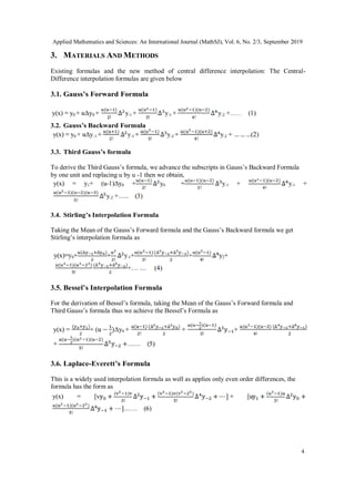 Applied Mathematics and Sciences: An International Journal (MathSJ), Vol. 6, No. 2/3, September 2019
4
3. MATERIALS AND METHODS
Existing formulas and the new method of central difference interpolation: The Central-
Difference interpolation formulas are given below
3.1. Gauss’s Forward Formula
3.2. Gauss’s Backward Formula
3.3. Third Gauss’s formula
To derive the Third Gauss’s formula, we advance the subscripts in Gauss’s Backward Formula
by one unit and replacing u by u -1 then we obtain,
3.4. Stirling’s Interpolation Formula
Taking the Mean of the Gauss’s Forward formula and the Gauss’s Backward formula we get
Stirling’s interpolation formula as
3.5. Bessel’s Interpolation Formula
For the derivation of Bessel’s formula, taking the Mean of the Gauss’s Forward formula and
Third Gauss’s formula thus we achieve the Bessel’s Formula as
3.6. Laplace-Everett’s Formula
This is a widely used interpolation formula as well as applies only even order differences, the
formula has the form as
 