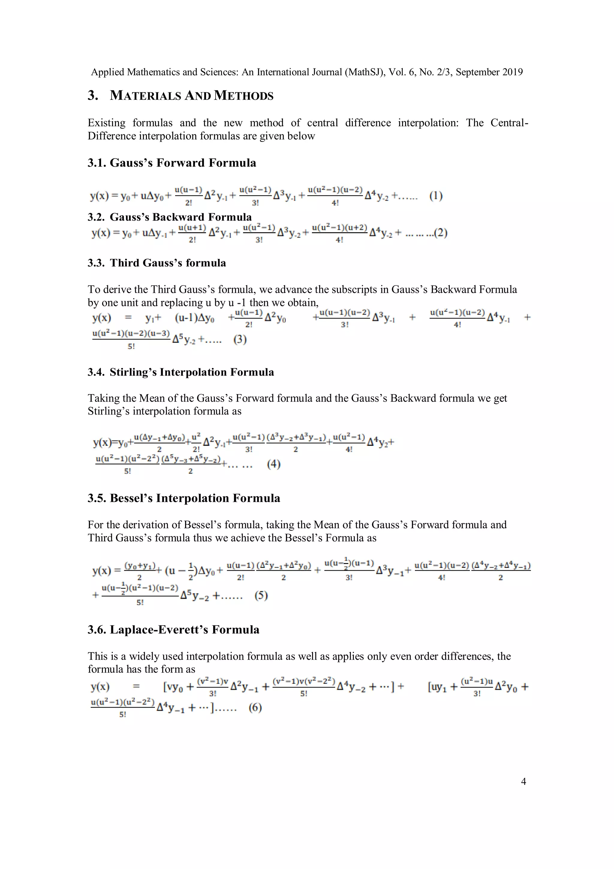 Applied Mathematics and Sciences: An International Journal (MathSJ), Vol. 6, No. 2/3, September 2019
4
3. MATERIALS AND METHODS
Existing formulas and the new method of central difference interpolation: The Central-
Difference interpolation formulas are given below
3.1. Gauss’s Forward Formula
3.2. Gauss’s Backward Formula
3.3. Third Gauss’s formula
To derive the Third Gauss’s formula, we advance the subscripts in Gauss’s Backward Formula
by one unit and replacing u by u -1 then we obtain,
3.4. Stirling’s Interpolation Formula
Taking the Mean of the Gauss’s Forward formula and the Gauss’s Backward formula we get
Stirling’s interpolation formula as
3.5. Bessel’s Interpolation Formula
For the derivation of Bessel’s formula, taking the Mean of the Gauss’s Forward formula and
Third Gauss’s formula thus we achieve the Bessel’s Formula as
3.6. Laplace-Everett’s Formula
This is a widely used interpolation formula as well as applies only even order differences, the
formula has the form as
 