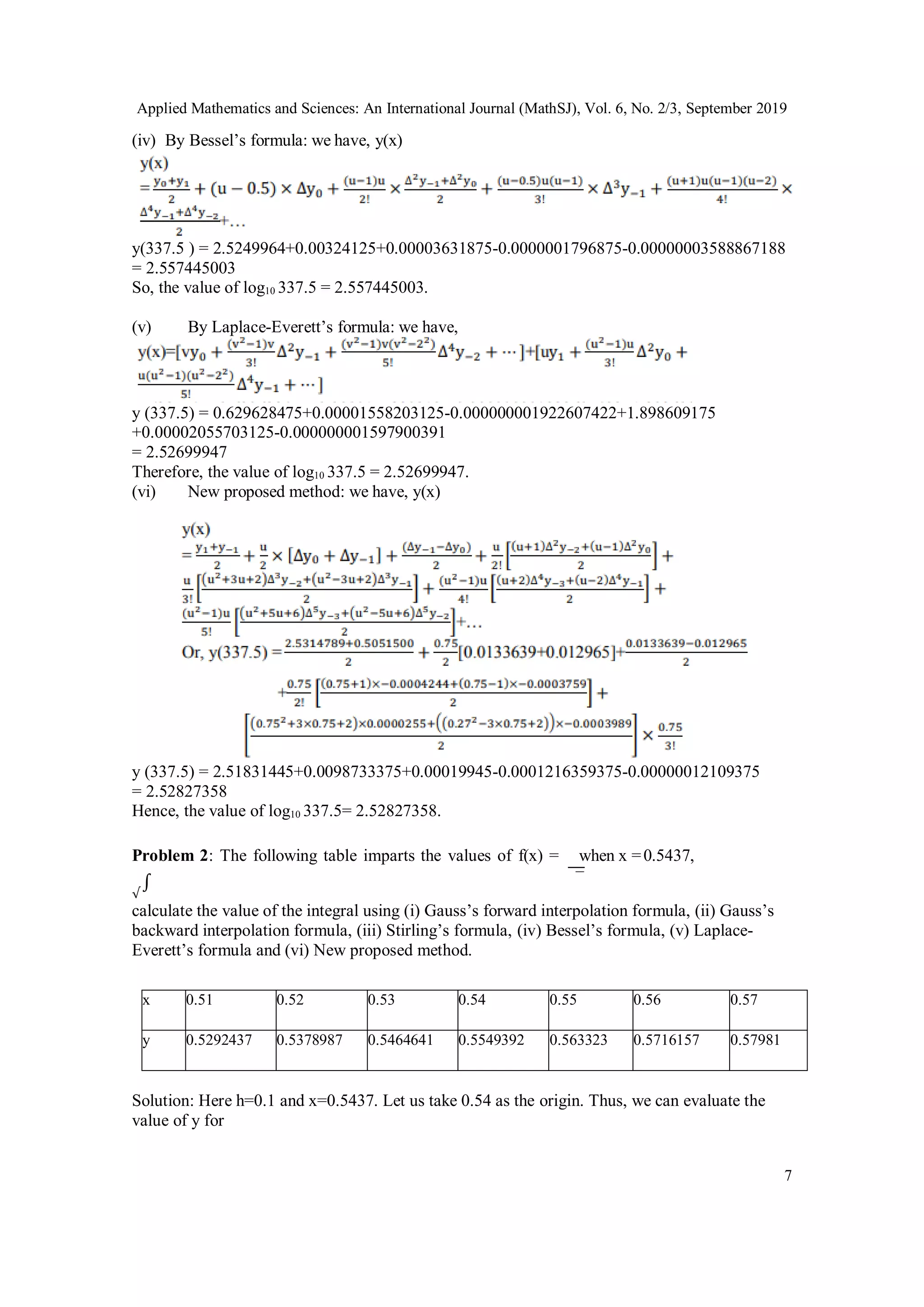 Applied Mathematics and Sciences: An International Journal (MathSJ), Vol. 6, No. 2/3, September 2019
7
(iv) By Bessel’s formula: we have, y(x)
y(337.5 ) = 2.5249964+0.00324125+0.00003631875-0.0000001796875-0.00000003588867188
= 2.557445003
So, the value of log10 337.5 = 2.557445003.
(v) By Laplace-Everett’s formula: we have,
y (337.5) = 0.629628475+0.00001558203125-0.000000001922607422+1.898609175
+0.00002055703125-0.000000001597900391
= 2.52699947
Therefore, the value of log10 337.5 = 2.52699947.
(vi) New proposed method: we have, y(x)
y (337.5) = 2.51831445+0.0098733375+0.00019945-0.0001216359375-0.00000012109375
= 2.52827358
Hence, the value of log10 337.5= 2.52827358.
Problem 2: The following table imparts the values of f(x) = when x =0.5437,
√
∫
calculate the value of the integral using (i) Gauss’s forward interpolation formula, (ii) Gauss’s
backward interpolation formula, (iii) Stirling’s formula, (iv) Bessel’s formula, (v) Laplace-
Everett’s formula and (vi) New proposed method.
x 0.51 0.52 0.53 0.54 0.55 0.56 0.57
y 0.5292437 0.5378987 0.5464641 0.5549392 0.563323 0.5716157 0.57981
Solution: Here h=0.1 and x=0.5437. Let us take 0.54 as the origin. Thus, we can evaluate the
value of y for
 