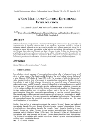 Applied Mathematics and Sciences: An International Journal (MathSJ), Vol. 6, No. 2/3, September 2019
DOI : 10.5121/mathsj.2019.6301 1
A NEW METHOD OF CENTRAL DIFFERENCE
INTERPOLATION
Md. Jashim Uddin 1
, Md. Kowsher2
And Mir Md. Moheuddin3
1,2,3Dept. of Applied Mathematics, Noakhali Science and Technology University,
Noakhali-3814, Bangladesh
ABSTRACT
In Numerical analysis, interpolation is a manner of calculating the unknown values of a function for any
conferred value of argument within the limit of the arguments. It provides basically a concept of
estimating unknown data with the aid of relating acquainted data. The main goal of this research is to
constitute a central difference interpolation method which is derived from the combination of Gauss’s
third formula, Gauss’s Backward formula and Gauss’s forward formula. We have also demonstrated the
graphical presentations as well as comparison through all the existing interpolation formulas with our
propound method of central difference interpolation. By the comparison and graphical presentation, the
new method gives the best result with the lowest error from another existing interpolationformula.
KEYWORDS
Central Difference, Interpolation, Gauss’s Formula.
1. INTRODUCTION
Interpolation, which is a process of enumerating intermediate value of a function from a set of
given or tabular values of that function and is defined as ‘the art of reading between the lines of
a table {Hummel (1947), Erdos & Turan(1938) et al}. The technique of achieving the function’s
value outside the given limit of arguments is acquainted as extrapolation. Besides, the term
interpolation is used for both schemes. Interpolation is a numerical system of calculating the
unknown dependent variable’s value by means of independent variables and extensively applied
in several sorts of fields such as statistics, applied mathematics, data predicting, economics as
well as business problems. In practical life, the term interpolation is usually a tool for generating
the data analogous and the term extrapolation is always used to find out the future’s values,
even forecasting future data. Interpolation can assistance to count the economic magnificence
like unemployment problems, population and price growth problems etc. Interpolation is widely
engaged in significant tool for science, engineering and medical exploration etc. The derivation
of computational manner for numerical integration, solutions, differentiations are the most
useful applications of interpolation.
Further, there are lots of interpolation methods, for instance, Newton’s forward and backward
interpolation formula, Newton’s divided difference formula, Lagrange’s interpolation formula,
Central difference interpolation formula, for example, Gauss’s formula, Starling’s formula,
Bessel’s formula and Laplace Everett’s formula which are attainable in the literature’s view of
numerical analysis {Bathe & Wilson (1976), Jan (1930), Hummel (1947) et al}. The formula of
interpolation with equal intervals are Newton’s Gregory forward and backward interpolation.
The formula of interpolation with unequal intervals are Newton’s general interpolation formula
and Lagrange’s interpolation formula.
 