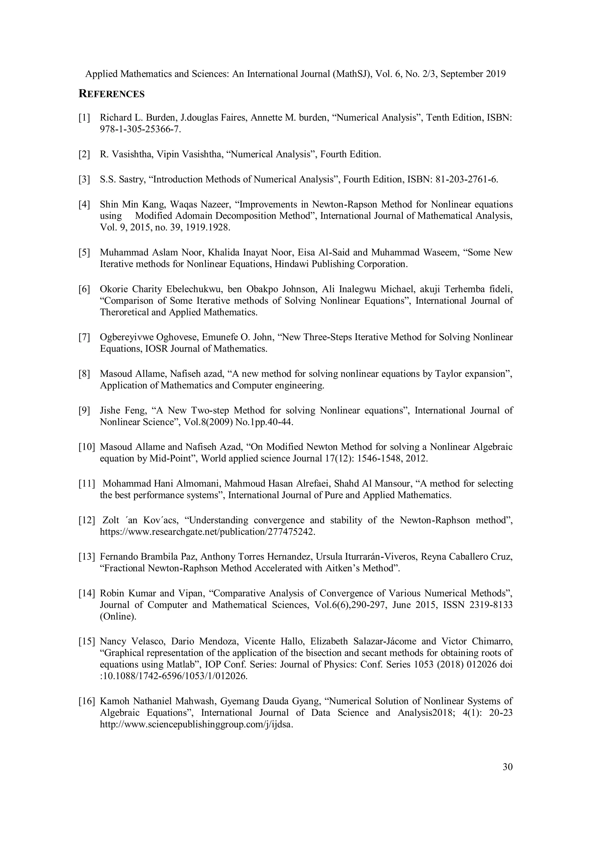 Applied Mathematics and Sciences: An International Journal (MathSJ), Vol. 6, No. 2/3, September 2019
30
REFERENCES
[1] Richard L. Burden, J.douglas Faires, Annette M. burden, “Numerical Analysis”, Tenth Edition, ISBN:
978-1-305-25366-7.
[2] R. Vasishtha, Vipin Vasishtha, “Numerical Analysis”, Fourth Edition.
[3] S.S. Sastry, “Introduction Methods of Numerical Analysis”, Fourth Edition, ISBN: 81-203-2761-6.
[4] Shin Min Kang, Waqas Nazeer, “Improvements in Newton-Rapson Method for Nonlinear equations
using Modified Adomain Decomposition Method”, International Journal of Mathematical Analysis,
Vol. 9, 2015, no. 39, 1919.1928.
[5] Muhammad Aslam Noor, Khalida Inayat Noor, Eisa Al-Said and Muhammad Waseem, “Some New
Iterative methods for Nonlinear Equations, Hindawi Publishing Corporation.
[6] Okorie Charity Ebelechukwu, ben Obakpo Johnson, Ali Inalegwu Michael, akuji Terhemba fideli,
“Comparison of Some Iterative methods of Solving Nonlinear Equations”, International Journal of
Theroretical and Applied Mathematics.
[7] Ogbereyivwe Oghovese, Emunefe O. John, “New Three-Steps Iterative Method for Solving Nonlinear
Equations, IOSR Journal of Mathematics.
[8] Masoud Allame, Nafiseh azad, “A new method for solving nonlinear equations by Taylor expansion”,
Application of Mathematics and Computer engineering.
[9] Jishe Feng, “A New Two-step Method for solving Nonlinear equations”, International Journal of
Nonlinear Science”, Vol.8(2009) No.1pp.40-44.
[10] Masoud Allame and Nafiseh Azad, “On Modified Newton Method for solving a Nonlinear Algebraic
equation by Mid-Point”, World applied science Journal 17(12): 1546-1548, 2012.
[11] Mohammad Hani Almomani, Mahmoud Hasan Alrefaei, Shahd Al Mansour, “A method for selecting
the best performance systems”, International Journal of Pure and Applied Mathematics.
[12] Zolt ´an Kov´acs, “Understanding convergence and stability of the Newton-Raphson method”,
https://www.researchgate.net/publication/277475242.
[13] Fernando Brambila Paz, Anthony Torres Hernandez, Ursula Iturrarán-Viveros, Reyna Caballero Cruz,
“Fractional Newton-Raphson Method Accelerated with Aitken’s Method”.
[14] Robin Kumar and Vipan, “Comparative Analysis of Convergence of Various Numerical Methods”,
Journal of Computer and Mathematical Sciences, Vol.6(6),290-297, June 2015, ISSN 2319-8133
(Online).
[15] Nancy Velasco, Dario Mendoza, Vicente Hallo, Elizabeth Salazar-Jácome and Victor Chimarro,
“Graphical representation of the application of the bisection and secant methods for obtaining roots of
equations using Matlab”, IOP Conf. Series: Journal of Physics: Conf. Series 1053 (2018) 012026 doi
:10.1088/1742-6596/1053/1/012026.
[16] Kamoh Nathaniel Mahwash, Gyemang Dauda Gyang, “Numerical Solution of Nonlinear Systems of
Algebraic Equations”, International Journal of Data Science and Analysis2018; 4(1): 20-23
http://www.sciencepublishinggroup.com/j/ijdsa.
 