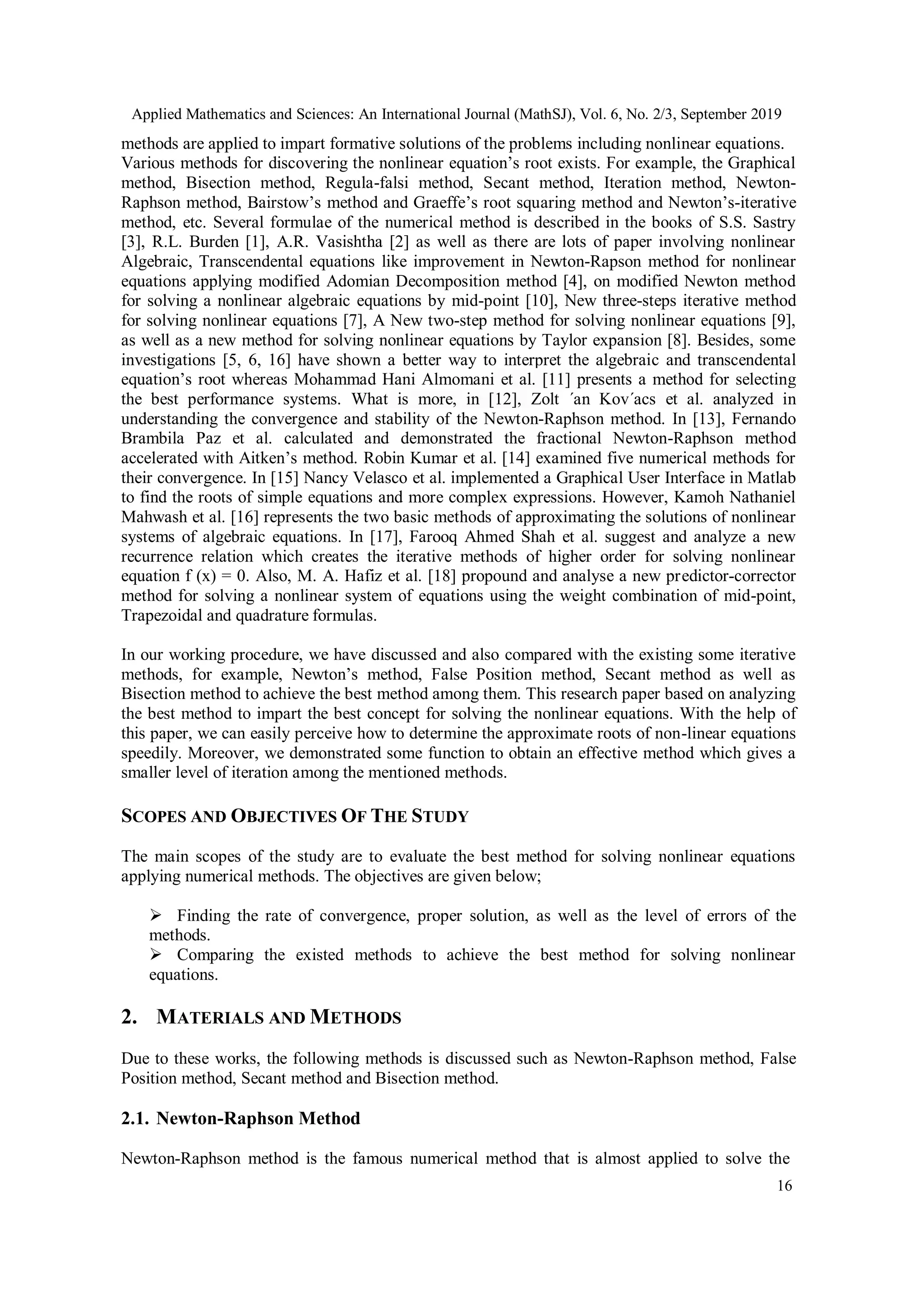 Applied Mathematics and Sciences: An International Journal (MathSJ), Vol. 6, No. 2/3, September 2019
16
methods are applied to impart formative solutions of the problems including nonlinear equations.
Various methods for discovering the nonlinear equation’s root exists. For example, the Graphical
method, Bisection method, Regula-falsi method, Secant method, Iteration method, Newton-
Raphson method, Bairstow’s method and Graeffe’s root squaring method and Newton’s-iterative
method, etc. Several formulae of the numerical method is described in the books of S.S. Sastry
[3], R.L. Burden [1], A.R. Vasishtha [2] as well as there are lots of paper involving nonlinear
Algebraic, Transcendental equations like improvement in Newton-Rapson method for nonlinear
equations applying modified Adomian Decomposition method [4], on modified Newton method
for solving a nonlinear algebraic equations by mid-point [10], New three-steps iterative method
for solving nonlinear equations [7], A New two-step method for solving nonlinear equations [9],
as well as a new method for solving nonlinear equations by Taylor expansion [8]. Besides, some
investigations [5, 6, 16] have shown a better way to interpret the algebraic and transcendental
equation’s root whereas Mohammad Hani Almomani et al. [11] presents a method for selecting
the best performance systems. What is more, in [12], Zolt ´an Kov´acs et al. analyzed in
understanding the convergence and stability of the Newton-Raphson method. In [13], Fernando
Brambila Paz et al. calculated and demonstrated the fractional Newton-Raphson method
accelerated with Aitken’s method. Robin Kumar et al. [14] examined five numerical methods for
their convergence. In [15] Nancy Velasco et al. implemented a Graphical User Interface in Matlab
to find the roots of simple equations and more complex expressions. However, Kamoh Nathaniel
Mahwash et al. [16] represents the two basic methods of approximating the solutions of nonlinear
systems of algebraic equations. In [17], Farooq Ahmed Shah et al. suggest and analyze a new
recurrence relation which creates the iterative methods of higher order for solving nonlinear
equation f (x) = 0. Also, M. A. Hafiz et al. [18] propound and analyse a new predictor-corrector
method for solving a nonlinear system of equations using the weight combination of mid-point,
Trapezoidal and quadrature formulas.
In our working procedure, we have discussed and also compared with the existing some iterative
methods, for example, Newton’s method, False Position method, Secant method as well as
Bisection method to achieve the best method among them. This research paper based on analyzing
the best method to impart the best concept for solving the nonlinear equations. With the help of
this paper, we can easily perceive how to determine the approximate roots of non-linear equations
speedily. Moreover, we demonstrated some function to obtain an effective method which gives a
smaller level of iteration among the mentioned methods.
SCOPES AND OBJECTIVES OF THE STUDY
The main scopes of the study are to evaluate the best method for solving nonlinear equations
applying numerical methods. The objectives are given below;
 Finding the rate of convergence, proper solution, as well as the level of errors of the
methods.
 Comparing the existed methods to achieve the best method for solving nonlinear
equations.
2. MATERIALS AND METHODS
Due to these works, the following methods is discussed such as Newton-Raphson method, False
Position method, Secant method and Bisection method.
2.1. Newton-Raphson Method
Newton-Raphson method is the famous numerical method that is almost applied to solve the
 