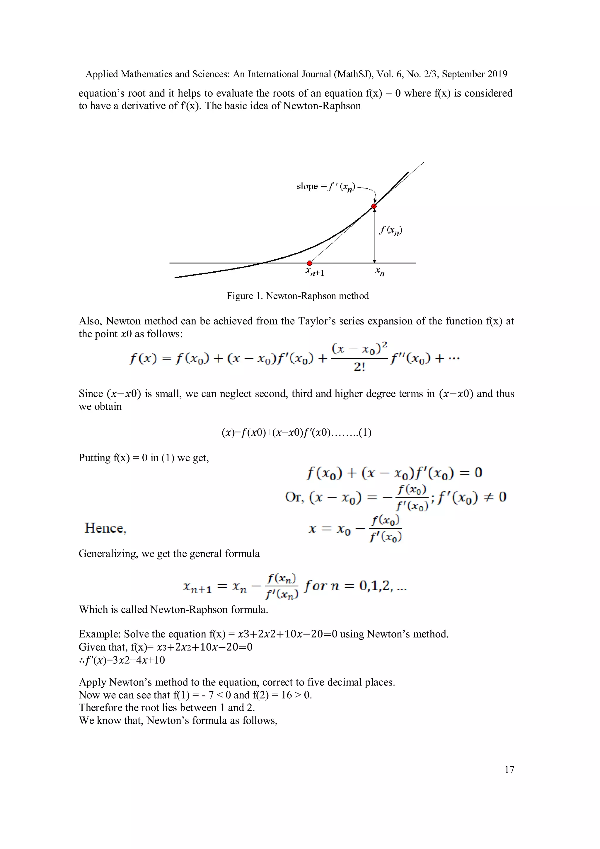 Applied Mathematics and Sciences: An International Journal (MathSJ), Vol. 6, No. 2/3, September 2019
17
equation’s root and it helps to evaluate the roots of an equation f(x) = 0 where f(x) is considered
to have a derivative of f'(x). The basic idea of Newton-Raphson
Figure 1. Newton-Raphson method
Also, Newton method can be achieved from the Taylor’s series expansion of the function f(x) at
the point 𝑥0 as follows:
Since (𝑥−𝑥0) is small, we can neglect second, third and higher degree terms in (𝑥−𝑥0) and thus
we obtain
(𝑥)=𝑓(𝑥0)+(𝑥−𝑥0)𝑓′(𝑥0)……..(1)
Putting f(x) = 0 in (1) we get,
Generalizing, we get the general formula
Which is called Newton-Raphson formula.
Example: Solve the equation f(x) = 𝑥3+2𝑥2+10𝑥−20=0 using Newton’s method.
Given that, f(x)= 𝑥3+2𝑥2+10𝑥−20=0
∴𝑓′(𝑥)=3𝑥2+4𝑥+10
Apply Newton’s method to the equation, correct to five decimal places.
Now we can see that f(1) = - 7 < 0 and f(2) = 16 > 0.
Therefore the root lies between 1 and 2.
We know that, Newton’s formula as follows,
 