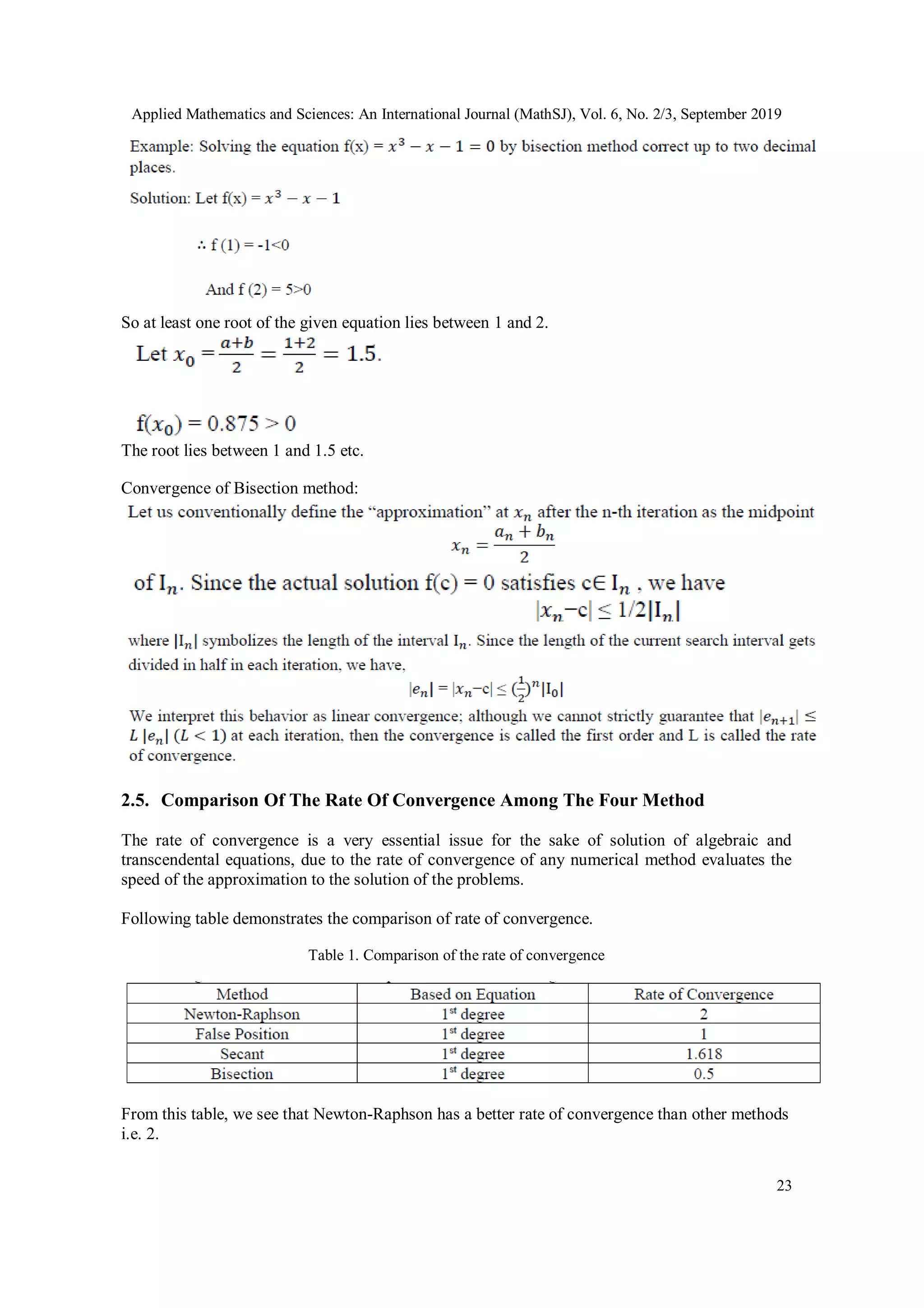 Applied Mathematics and Sciences: An International Journal (MathSJ), Vol. 6, No. 2/3, September 2019
23
So at least one root of the given equation lies between 1 and 2.
The root lies between 1 and 1.5 etc.
Convergence of Bisection method:
2.5. Comparison Of The Rate Of Convergence Among The Four Method
The rate of convergence is a very essential issue for the sake of solution of algebraic and
transcendental equations, due to the rate of convergence of any numerical method evaluates the
speed of the approximation to the solution of the problems.
Following table demonstrates the comparison of rate of convergence.
Table 1. Comparison of the rate of convergence
From this table, we see that Newton-Raphson has a better rate of convergence than other methods
i.e. 2.
 