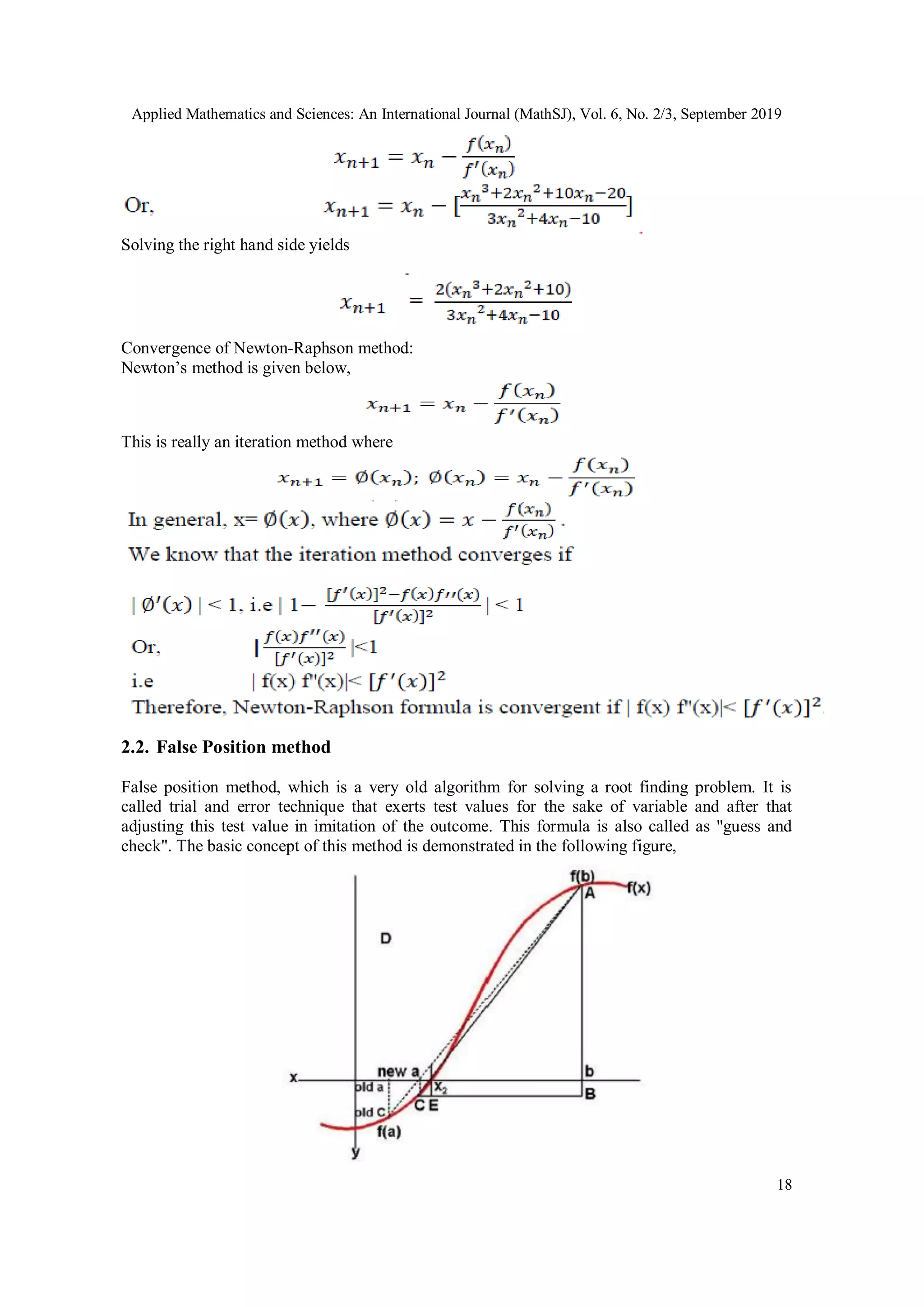 Applied Mathematics and Sciences: An International Journal (MathSJ), Vol. 6, No. 2/3, September 2019
18
Solving the right hand side yields
Convergence of Newton-Raphson method:
Newton’s method is given below,
This is really an iteration method where
2.2. False Position method
False position method, which is a very old algorithm for solving a root finding problem. It is
called trial and error technique that exerts test values for the sake of variable and after that
adjusting this test value in imitation of the outcome. This formula is also called as "guess and
check". The basic concept of this method is demonstrated in the following figure,
 