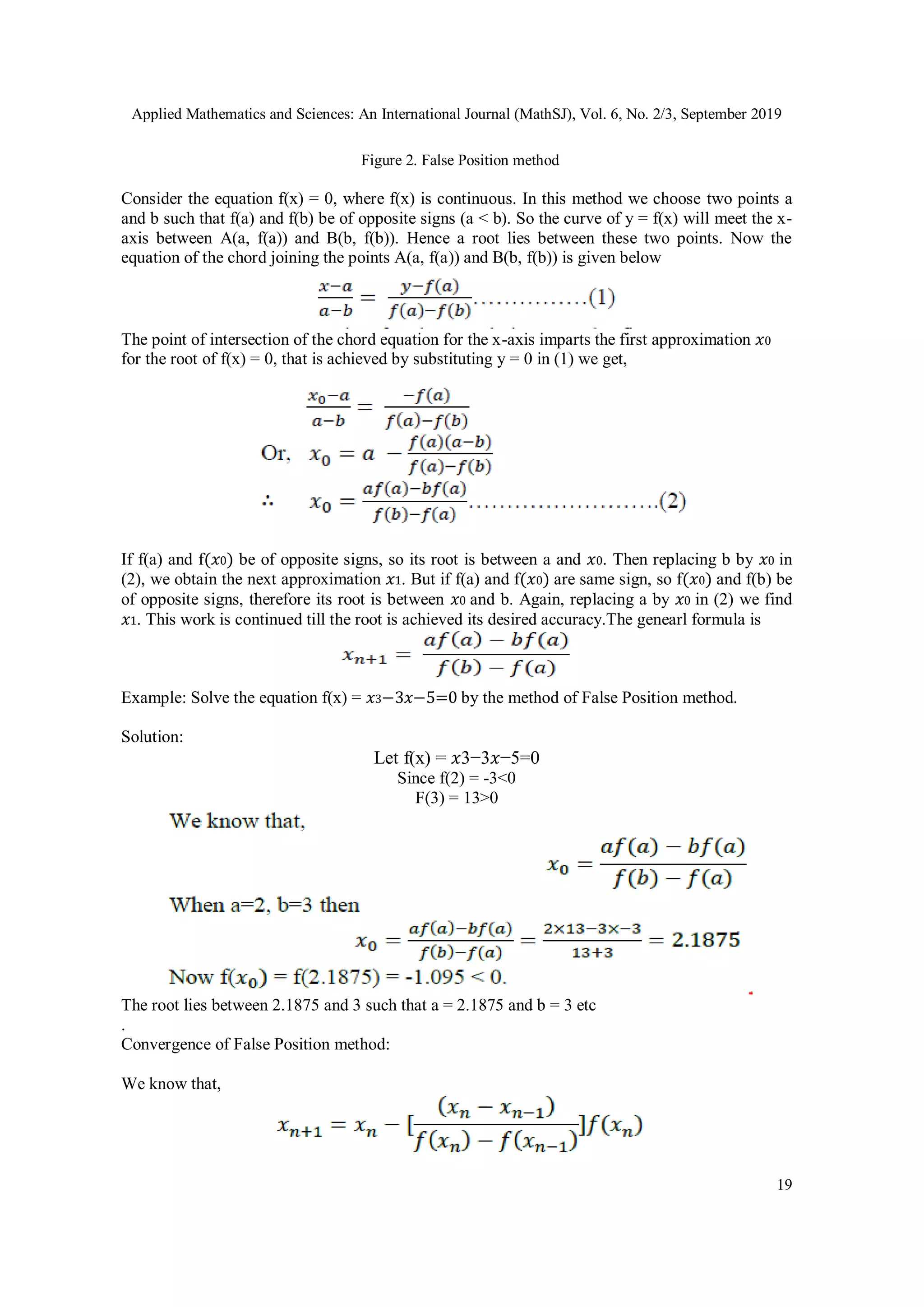 Applied Mathematics and Sciences: An International Journal (MathSJ), Vol. 6, No. 2/3, September 2019
19
Figure 2. False Position method
Consider the equation f(x) = 0, where f(x) is continuous. In this method we choose two points a
and b such that f(a) and f(b) be of opposite signs (a < b). So the curve of y = f(x) will meet the x-
axis between A(a, f(a)) and B(b, f(b)). Hence a root lies between these two points. Now the
equation of the chord joining the points A(a, f(a)) and B(b, f(b)) is given below
The point of intersection of the chord equation for the x-axis imparts the first approximation 𝑥0
for the root of f(x) = 0, that is achieved by substituting y = 0 in (1) we get,
If f(a) and f(𝑥0) be of opposite signs, so its root is between a and 𝑥0. Then replacing b by 𝑥0 in
(2), we obtain the next approximation 𝑥1. But if f(a) and f(𝑥0) are same sign, so f(𝑥0) and f(b) be
of opposite signs, therefore its root is between 𝑥0 and b. Again, replacing a by 𝑥0 in (2) we find
𝑥1. This work is continued till the root is achieved its desired accuracy.The genearl formula is
Example: Solve the equation f(x) = 𝑥3−3𝑥−5=0 by the method of False Position method.
Solution:
Let f(x) = 𝑥3−3𝑥−5=0
Since f(2) = -3<0
F(3) = 13>0
The root lies between 2.1875 and 3 such that a = 2.1875 and b = 3 etc
.
Convergence of False Position method:
We know that,
 