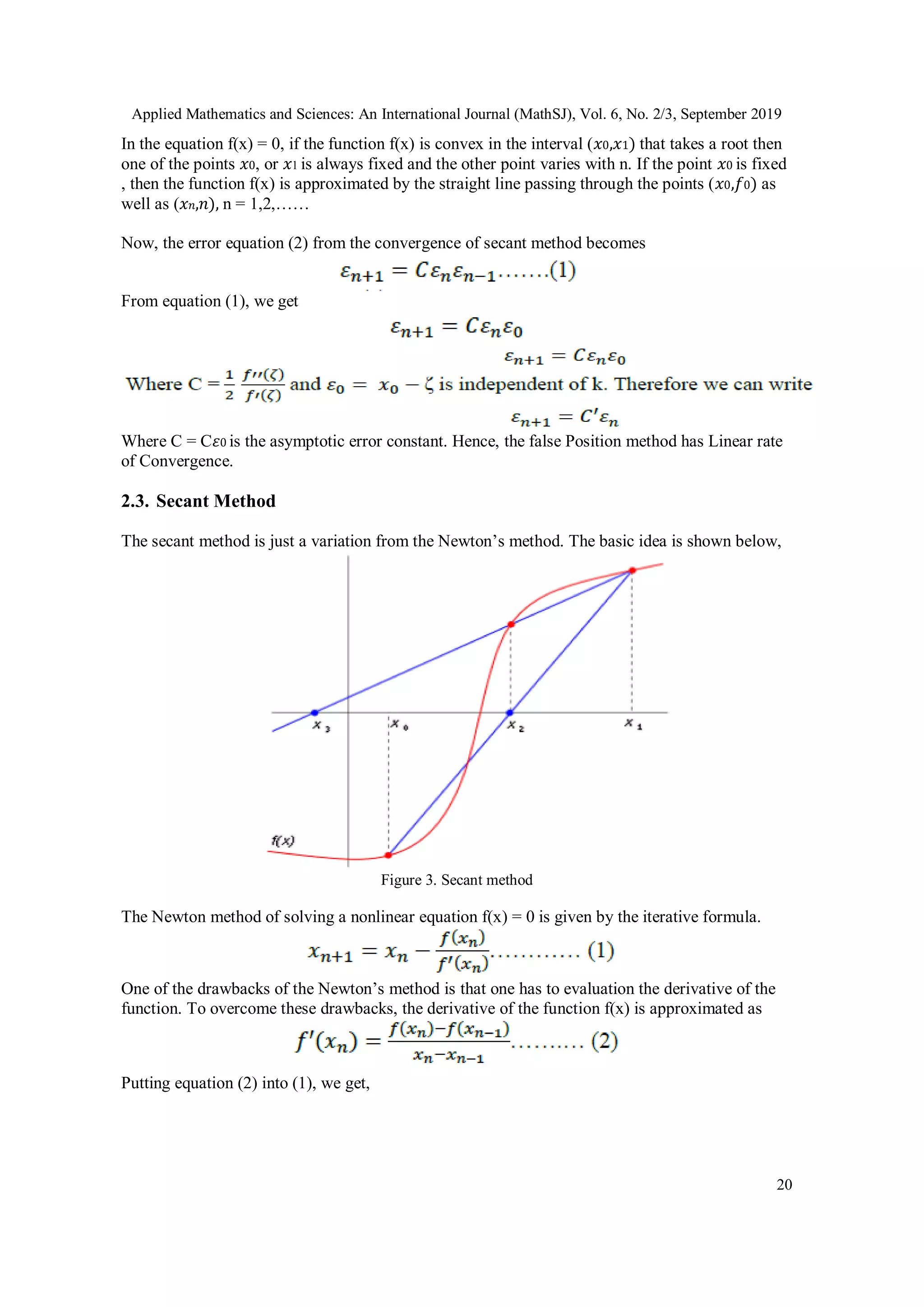 Applied Mathematics and Sciences: An International Journal (MathSJ), Vol. 6, No. 2/3, September 2019
20
In the equation f(x) = 0, if the function f(x) is convex in the interval (𝑥0,𝑥1) that takes a root then
one of the points 𝑥0, or 𝑥1 is always fixed and the other point varies with n. If the point 𝑥0 is fixed
, then the function f(x) is approximated by the straight line passing through the points (𝑥0,𝑓0) as
well as (𝑥 𝑛,𝑛), n = 1,2,……
Now, the error equation (2) from the convergence of secant method becomes
From equation (1), we get
Where C = C𝜀0 is the asymptotic error constant. Hence, the false Position method has Linear rate
of Convergence.
2.3. Secant Method
The secant method is just a variation from the Newton’s method. The basic idea is shown below,
Figure 3. Secant method
The Newton method of solving a nonlinear equation f(x) = 0 is given by the iterative formula.
One of the drawbacks of the Newton’s method is that one has to evaluation the derivative of the
function. To overcome these drawbacks, the derivative of the function f(x) is approximated as
Putting equation (2) into (1), we get,
 