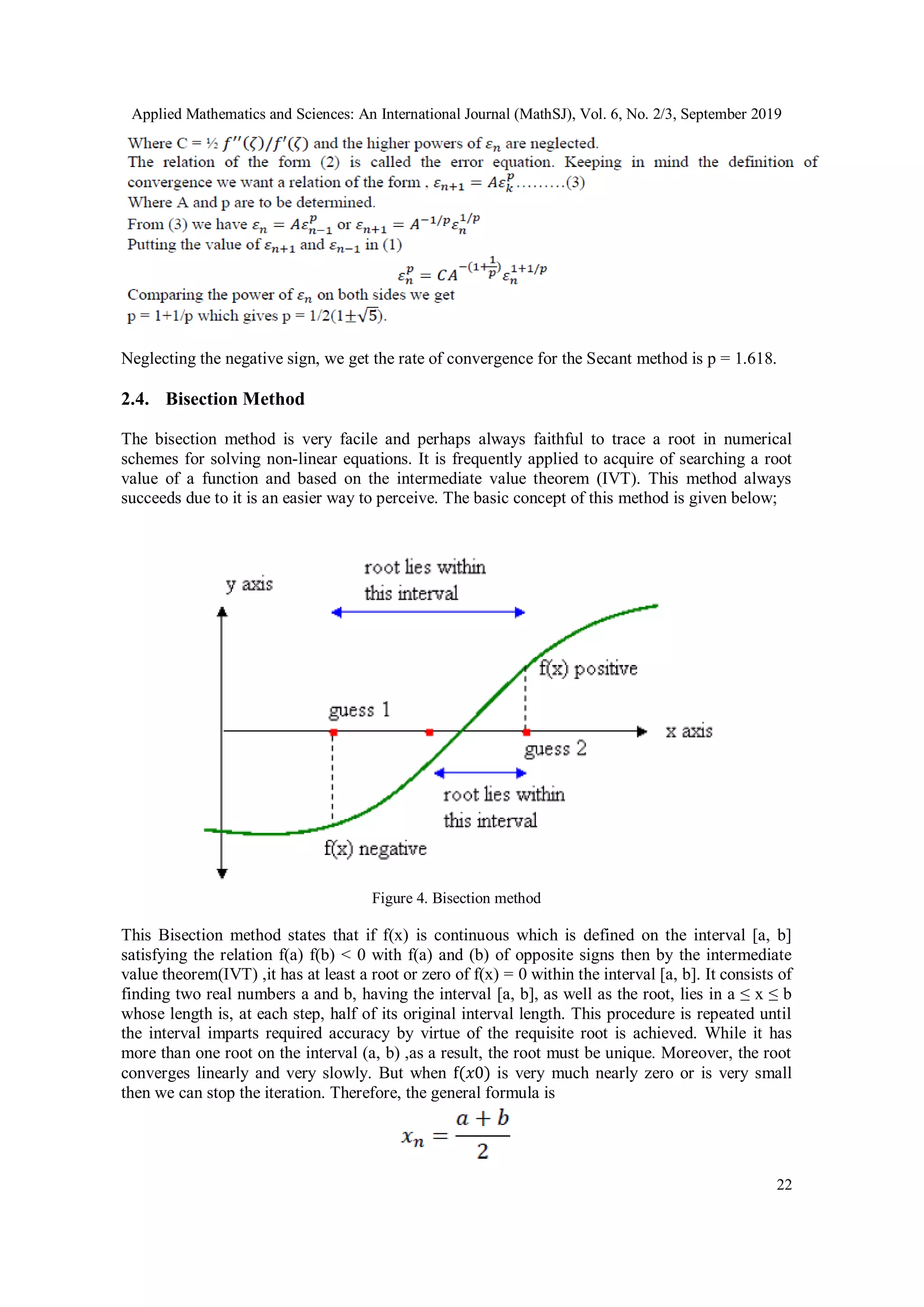 Applied Mathematics and Sciences: An International Journal (MathSJ), Vol. 6, No. 2/3, September 2019
22
Neglecting the negative sign, we get the rate of convergence for the Secant method is p = 1.618.
2.4. Bisection Method
The bisection method is very facile and perhaps always faithful to trace a root in numerical
schemes for solving non-linear equations. It is frequently applied to acquire of searching a root
value of a function and based on the intermediate value theorem (IVT). This method always
succeeds due to it is an easier way to perceive. The basic concept of this method is given below;
Figure 4. Bisection method
This Bisection method states that if f(x) is continuous which is defined on the interval [a, b]
satisfying the relation f(a) f(b) < 0 with f(a) and (b) of opposite signs then by the intermediate
value theorem(IVT) ,it has at least a root or zero of f(x) = 0 within the interval [a, b]. It consists of
finding two real numbers a and b, having the interval [a, b], as well as the root, lies in a ≤ x ≤ b
whose length is, at each step, half of its original interval length. This procedure is repeated until
the interval imparts required accuracy by virtue of the requisite root is achieved. While it has
more than one root on the interval (a, b) ,as a result, the root must be unique. Moreover, the root
converges linearly and very slowly. But when f(𝑥0) is very much nearly zero or is very small
then we can stop the iteration. Therefore, the general formula is
 