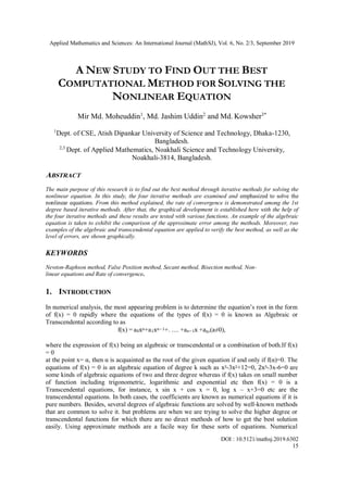 Applied Mathematics and Sciences: An International Journal (MathSJ), Vol. 6, No. 2/3, September 2019
DOI : 10.5121/mathsj.2019.6302
15
A NEW STUDY TO FIND OUT THE BEST
COMPUTATIONAL METHOD FOR SOLVING THE
NONLINEAR EQUATION
Mir Md. Moheuddin1
, Md. Jashim Uddin2
and Md. Kowsher3*
1
Dept. of CSE, Atish Dipankar University of Science and Technology, Dhaka-1230,
Bangladesh.
2,3
Dept. of Applied Mathematics, Noakhali Science and Technology University,
Noakhali-3814, Bangladesh.
ABSTRACT
The main purpose of this research is to find out the best method through iterative methods for solving the
nonlinear equation. In this study, the four iterative methods are examined and emphasized to solve the
nonlinear equations. From this method explained, the rate of convergence is demonstrated among the 1st
degree based iterative methods. After that, the graphical development is established here with the help of
the four iterative methods and these results are tested with various functions. An example of the algebraic
equation is taken to exhibit the comparison of the approximate error among the methods. Moreover, two
examples of the algebraic and transcendental equation are applied to verify the best method, as well as the
level of errors, are shown graphically.
KEYWORDS
Newton-Raphson method, False Position method, Secant method, Bisection method, Non-
linear equations and Rate of convergence.
1. INTRODUCTION
In numerical analysis, the most appearing problem is to determine the equation’s root in the form
of f(x) = 0 rapidly where the equations of the types of f(x) = 0 is known as Algebraic or
Transcendental according to as
f(x) = a0xn+a1xn−1+. .... +an−1x +an,(a≠0),
where the expression of f(x) being an algebraic or transcendental or a combination of both.If f(x)
= 0
at the point x= α, then α is acquainted as the root of the given equation if and only if f(α)=0. The
equations of f(x) = 0 is an algebraic equation of degree k such as x3-3x2+12=0, 2x3-3x-6=0 are
some kinds of algebraic equations of two and three degree whereas if f(x) takes on small number
of function including trigonometric, logarithmic and exponential etc then f(x) = 0 is a
Transcendental equations, for instance, x sin x + cos x = 0, log x – x+3=0 etc are the
transcendental equations. In both cases, the coefficients are known as numerical equations if it is
pure numbers. Besides, several degrees of algebraic functions are solved by well-known methods
that are common to solve it. but problems are when we are trying to solve the higher degree or
transcendental functions for which there are no direct methods of how to get the best solution
easily. Using approximate methods are a facile way for these sorts of equations. Numerical
 