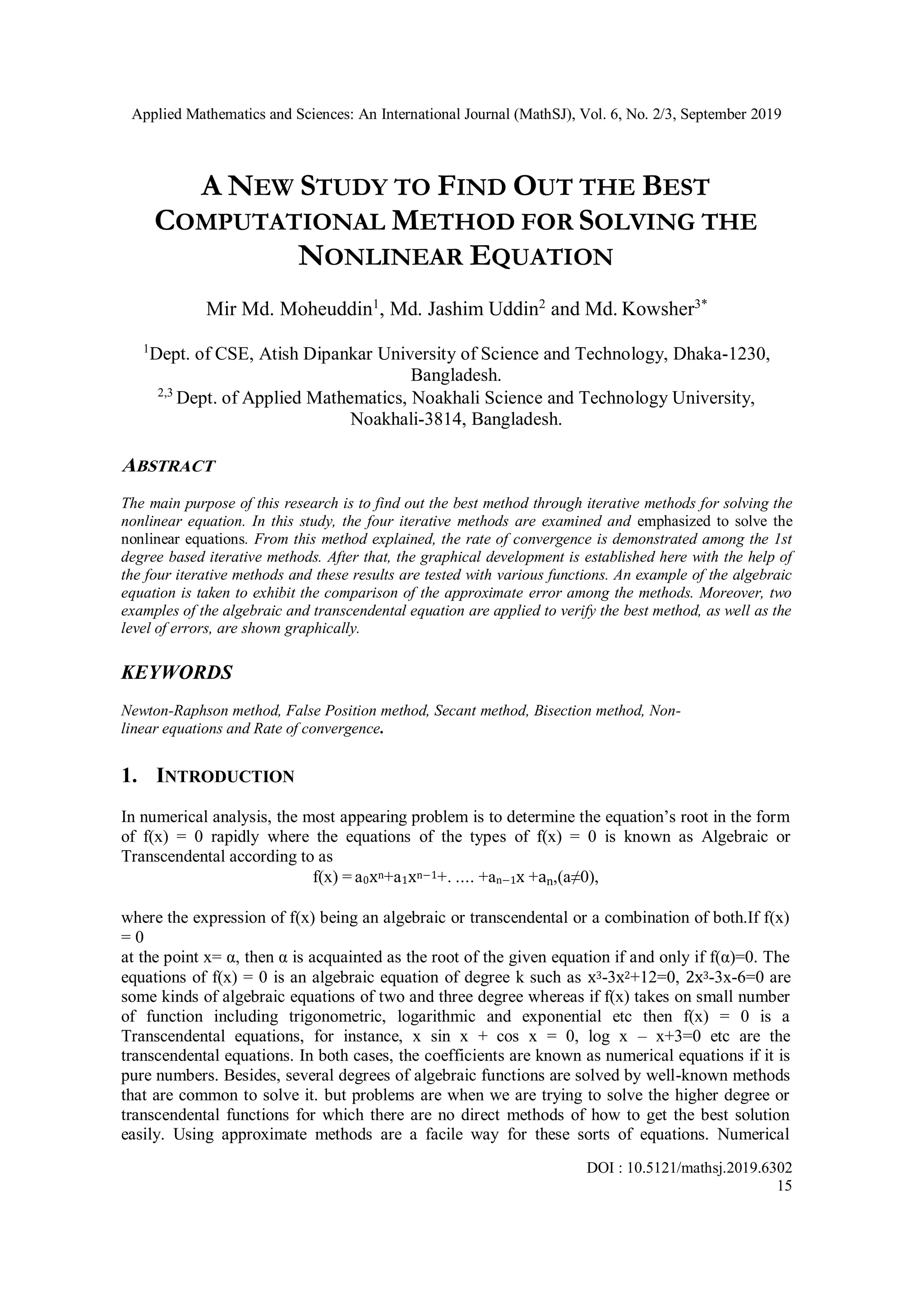 Applied Mathematics and Sciences: An International Journal (MathSJ), Vol. 6, No. 2/3, September 2019
DOI : 10.5121/mathsj.2019.6302
15
A NEW STUDY TO FIND OUT THE BEST
COMPUTATIONAL METHOD FOR SOLVING THE
NONLINEAR EQUATION
Mir Md. Moheuddin1
, Md. Jashim Uddin2
and Md. Kowsher3*
1
Dept. of CSE, Atish Dipankar University of Science and Technology, Dhaka-1230,
Bangladesh.
2,3
Dept. of Applied Mathematics, Noakhali Science and Technology University,
Noakhali-3814, Bangladesh.
ABSTRACT
The main purpose of this research is to find out the best method through iterative methods for solving the
nonlinear equation. In this study, the four iterative methods are examined and emphasized to solve the
nonlinear equations. From this method explained, the rate of convergence is demonstrated among the 1st
degree based iterative methods. After that, the graphical development is established here with the help of
the four iterative methods and these results are tested with various functions. An example of the algebraic
equation is taken to exhibit the comparison of the approximate error among the methods. Moreover, two
examples of the algebraic and transcendental equation are applied to verify the best method, as well as the
level of errors, are shown graphically.
KEYWORDS
Newton-Raphson method, False Position method, Secant method, Bisection method, Non-
linear equations and Rate of convergence.
1. INTRODUCTION
In numerical analysis, the most appearing problem is to determine the equation’s root in the form
of f(x) = 0 rapidly where the equations of the types of f(x) = 0 is known as Algebraic or
Transcendental according to as
f(x) = a0xn+a1xn−1+. .... +an−1x +an,(a≠0),
where the expression of f(x) being an algebraic or transcendental or a combination of both.If f(x)
= 0
at the point x= α, then α is acquainted as the root of the given equation if and only if f(α)=0. The
equations of f(x) = 0 is an algebraic equation of degree k such as x3-3x2+12=0, 2x3-3x-6=0 are
some kinds of algebraic equations of two and three degree whereas if f(x) takes on small number
of function including trigonometric, logarithmic and exponential etc then f(x) = 0 is a
Transcendental equations, for instance, x sin x + cos x = 0, log x – x+3=0 etc are the
transcendental equations. In both cases, the coefficients are known as numerical equations if it is
pure numbers. Besides, several degrees of algebraic functions are solved by well-known methods
that are common to solve it. but problems are when we are trying to solve the higher degree or
transcendental functions for which there are no direct methods of how to get the best solution
easily. Using approximate methods are a facile way for these sorts of equations. Numerical
 