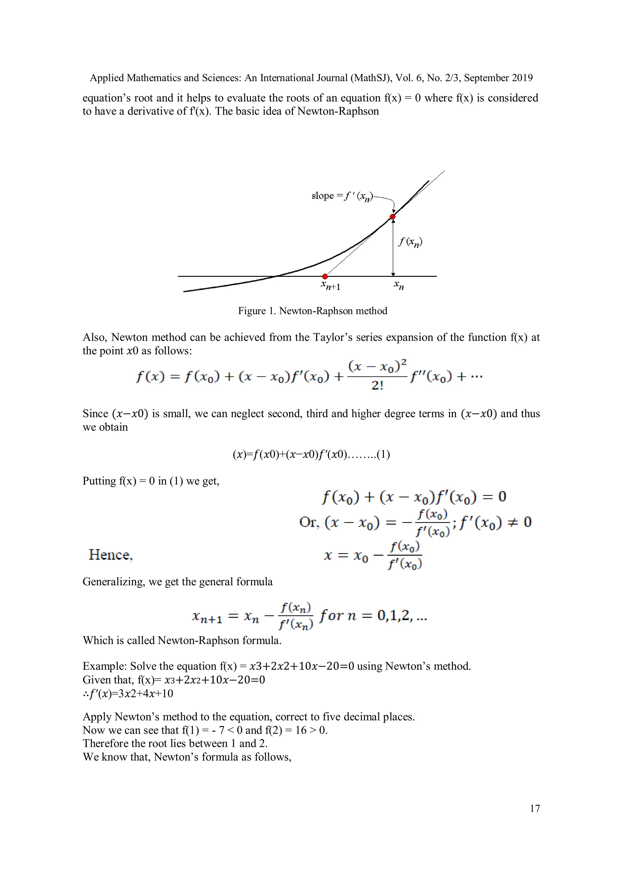 Applied Mathematics and Sciences: An International Journal (MathSJ), Vol. 6, No. 2/3, September 2019
17
equation’s root and it helps to evaluate the roots of an equation f(x) = 0 where f(x) is considered
to have a derivative of f'(x). The basic idea of Newton-Raphson
Figure 1. Newton-Raphson method
Also, Newton method can be achieved from the Taylor’s series expansion of the function f(x) at
the point 𝑥0 as follows:
Since (𝑥−𝑥0) is small, we can neglect second, third and higher degree terms in (𝑥−𝑥0) and thus
we obtain
(𝑥)=𝑓(𝑥0)+(𝑥−𝑥0)𝑓′(𝑥0)……..(1)
Putting f(x) = 0 in (1) we get,
Generalizing, we get the general formula
Which is called Newton-Raphson formula.
Example: Solve the equation f(x) = 𝑥3+2𝑥2+10𝑥−20=0 using Newton’s method.
Given that, f(x)= 𝑥3+2𝑥2+10𝑥−20=0
∴𝑓′(𝑥)=3𝑥2+4𝑥+10
Apply Newton’s method to the equation, correct to five decimal places.
Now we can see that f(1) = - 7 < 0 and f(2) = 16 > 0.
Therefore the root lies between 1 and 2.
We know that, Newton’s formula as follows,
 