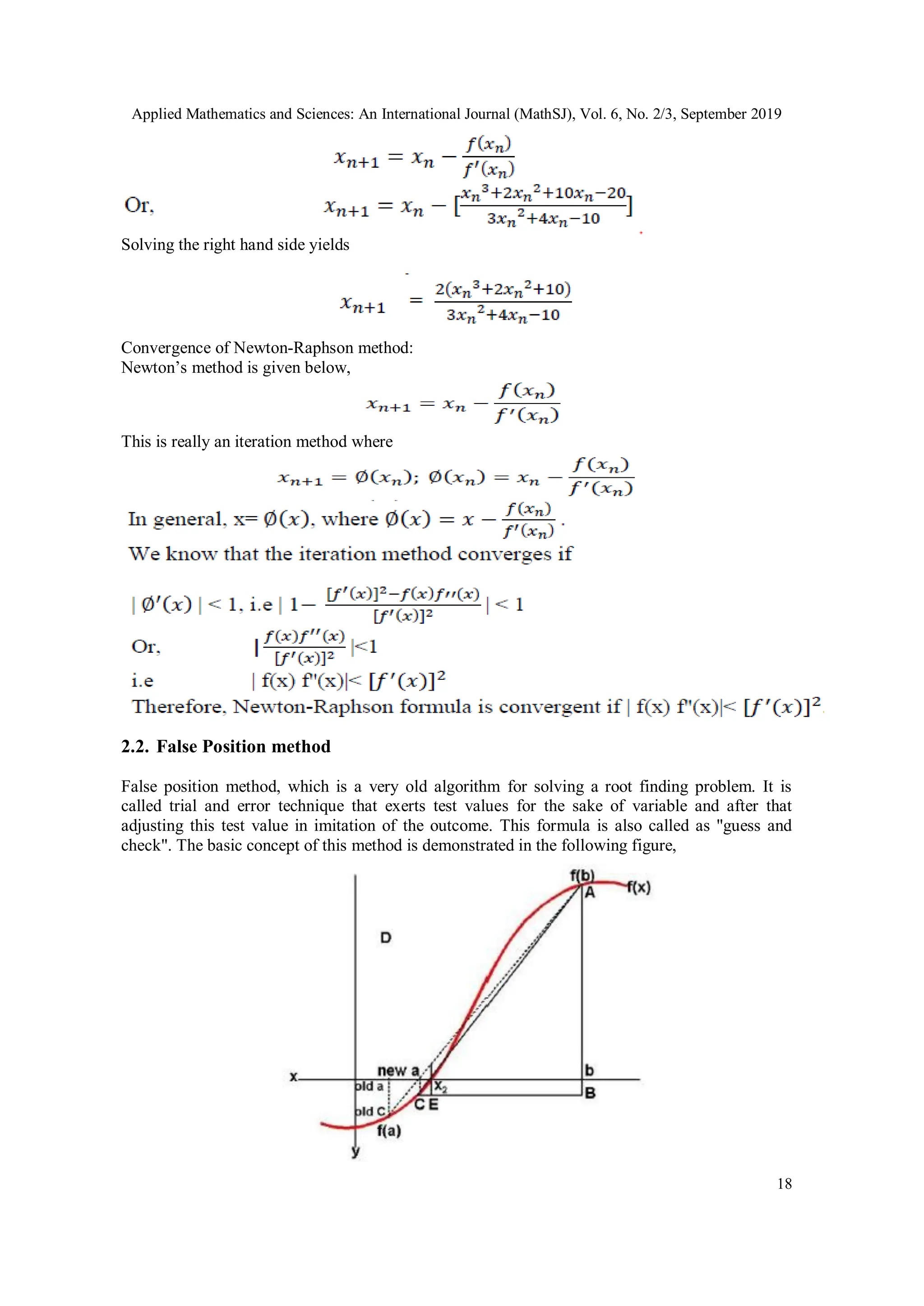 Applied Mathematics and Sciences: An International Journal (MathSJ), Vol. 6, No. 2/3, September 2019
18
Solving the right hand side yields
Convergence of Newton-Raphson method:
Newton’s method is given below,
This is really an iteration method where
2.2. False Position method
False position method, which is a very old algorithm for solving a root finding problem. It is
called trial and error technique that exerts test values for the sake of variable and after that
adjusting this test value in imitation of the outcome. This formula is also called as "guess and
check". The basic concept of this method is demonstrated in the following figure,
 