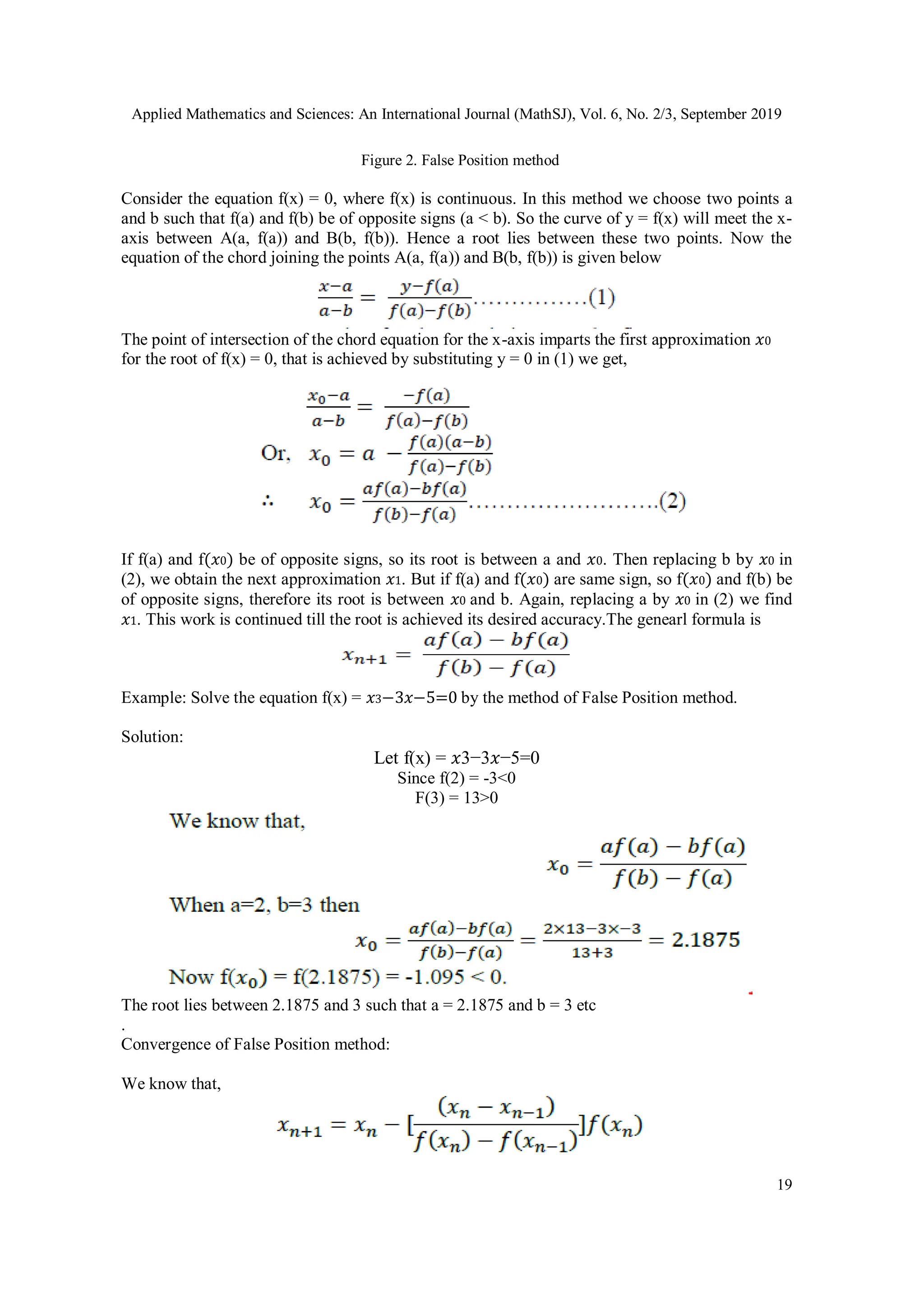 Applied Mathematics and Sciences: An International Journal (MathSJ), Vol. 6, No. 2/3, September 2019
19
Figure 2. False Position method
Consider the equation f(x) = 0, where f(x) is continuous. In this method we choose two points a
and b such that f(a) and f(b) be of opposite signs (a < b). So the curve of y = f(x) will meet the x-
axis between A(a, f(a)) and B(b, f(b)). Hence a root lies between these two points. Now the
equation of the chord joining the points A(a, f(a)) and B(b, f(b)) is given below
The point of intersection of the chord equation for the x-axis imparts the first approximation 𝑥0
for the root of f(x) = 0, that is achieved by substituting y = 0 in (1) we get,
If f(a) and f(𝑥0) be of opposite signs, so its root is between a and 𝑥0. Then replacing b by 𝑥0 in
(2), we obtain the next approximation 𝑥1. But if f(a) and f(𝑥0) are same sign, so f(𝑥0) and f(b) be
of opposite signs, therefore its root is between 𝑥0 and b. Again, replacing a by 𝑥0 in (2) we find
𝑥1. This work is continued till the root is achieved its desired accuracy.The genearl formula is
Example: Solve the equation f(x) = 𝑥3−3𝑥−5=0 by the method of False Position method.
Solution:
Let f(x) = 𝑥3−3𝑥−5=0
Since f(2) = -3<0
F(3) = 13>0
The root lies between 2.1875 and 3 such that a = 2.1875 and b = 3 etc
.
Convergence of False Position method:
We know that,
 