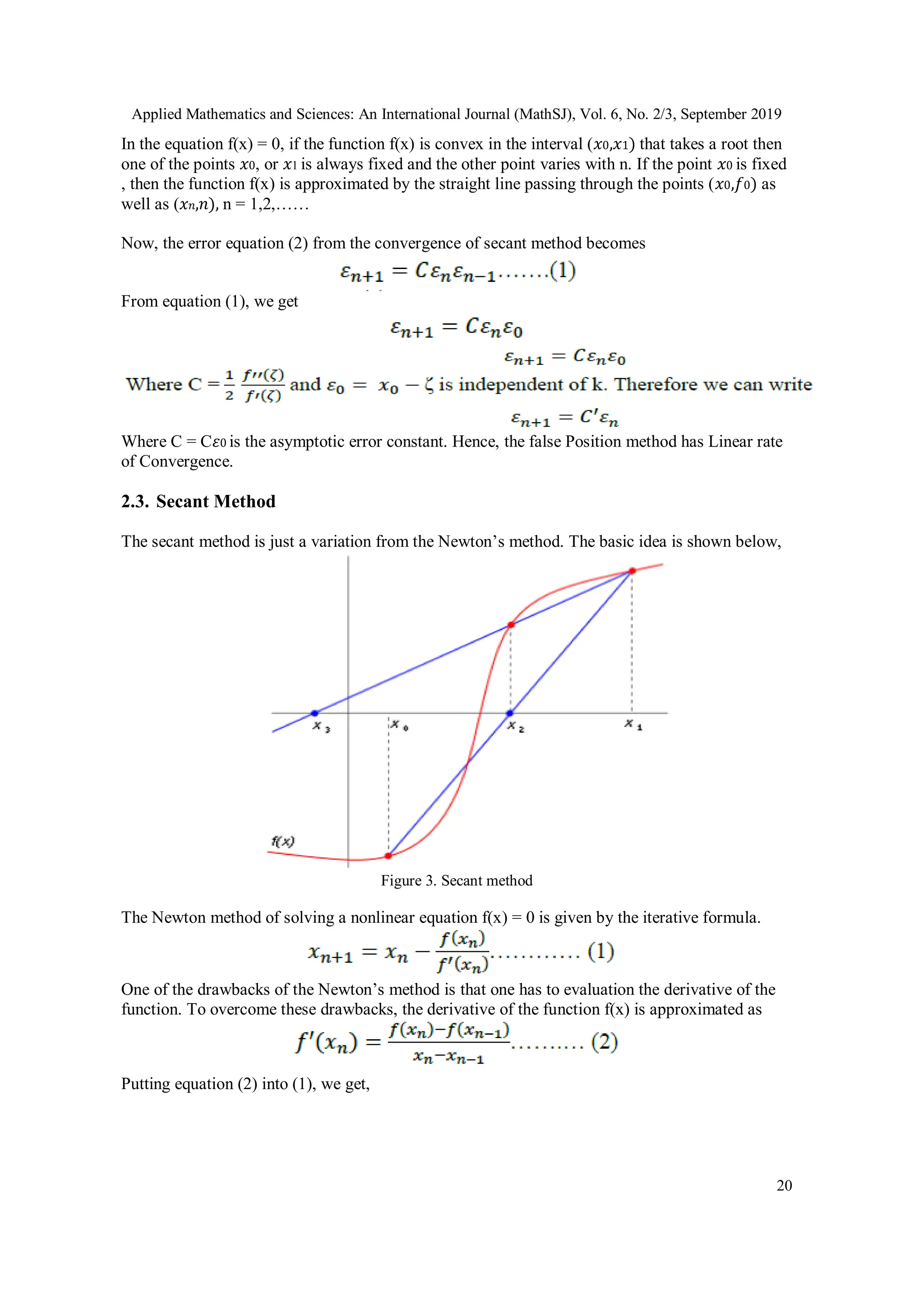 Applied Mathematics and Sciences: An International Journal (MathSJ), Vol. 6, No. 2/3, September 2019
20
In the equation f(x) = 0, if the function f(x) is convex in the interval (𝑥0,𝑥1) that takes a root then
one of the points 𝑥0, or 𝑥1 is always fixed and the other point varies with n. If the point 𝑥0 is fixed
, then the function f(x) is approximated by the straight line passing through the points (𝑥0,𝑓0) as
well as (𝑥𝑛,𝑛), n = 1,2,……
Now, the error equation (2) from the convergence of secant method becomes
From equation (1), we get
Where C = C𝜀0 is the asymptotic error constant. Hence, the false Position method has Linear rate
of Convergence.
2.3. Secant Method
The secant method is just a variation from the Newton’s method. The basic idea is shown below,
Figure 3. Secant method
The Newton method of solving a nonlinear equation f(x) = 0 is given by the iterative formula.
One of the drawbacks of the Newton’s method is that one has to evaluation the derivative of the
function. To overcome these drawbacks, the derivative of the function f(x) is approximated as
Putting equation (2) into (1), we get,
 