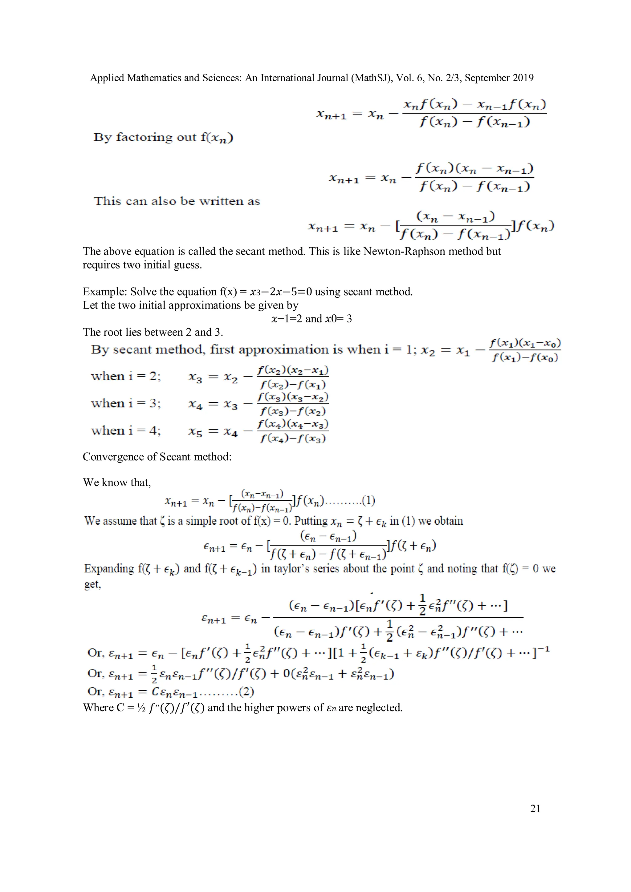 Applied Mathematics and Sciences: An International Journal (MathSJ), Vol. 6, No. 2/3, September 2019
21
The above equation is called the secant method. This is like Newton-Raphson method but
requires two initial guess.
Example: Solve the equation f(x) = 𝑥3−2𝑥−5=0 using secant method.
Let the two initial approximations be given by
𝑥−1=2 and 𝑥0= 3
The root lies between 2 and 3.
Convergence of Secant method:
We know that,
Where C = ½ 𝑓′′(𝜁)/𝑓′(𝜁) and the higher powers of 𝜀𝑛 are neglected.
 