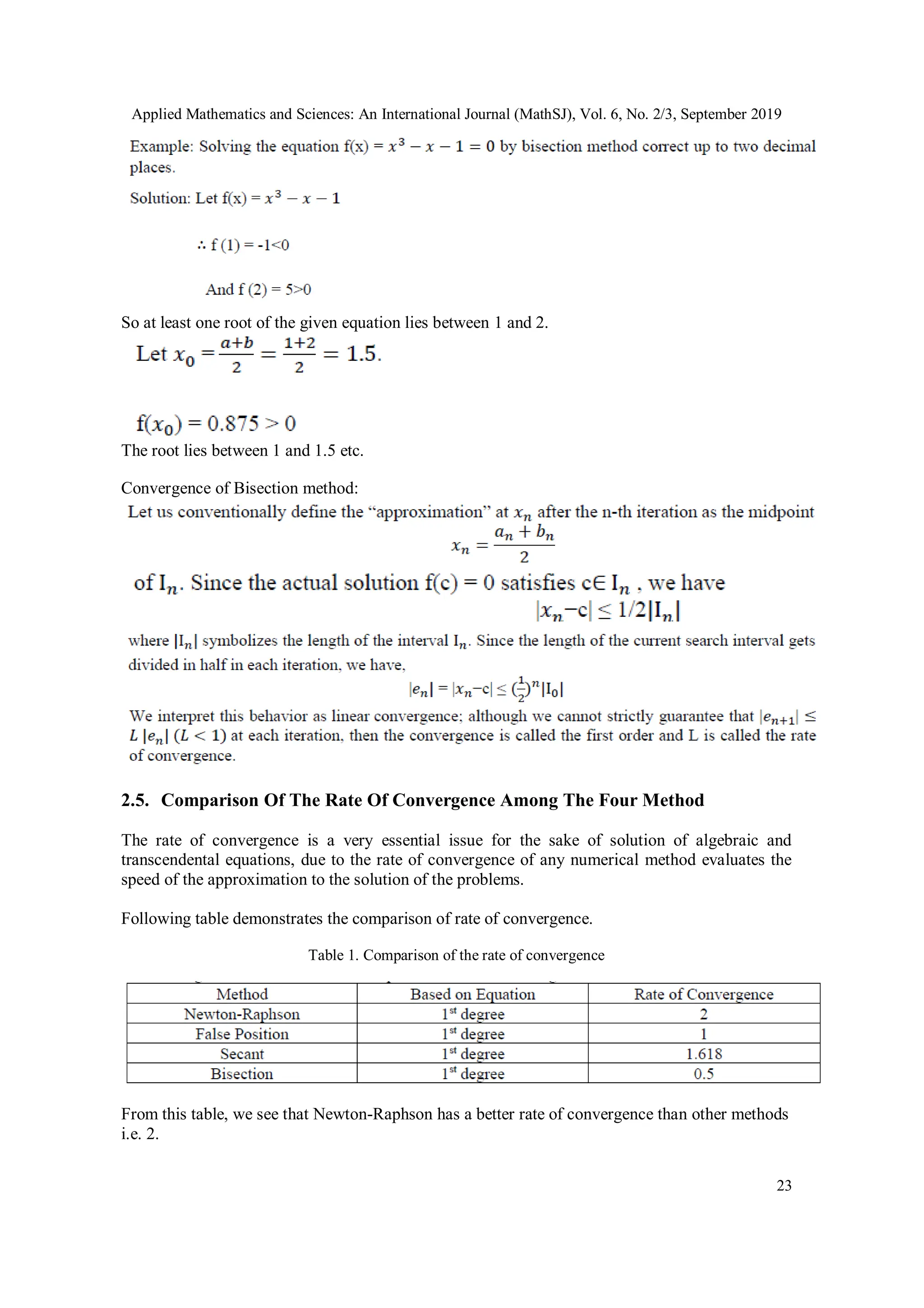 Applied Mathematics and Sciences: An International Journal (MathSJ), Vol. 6, No. 2/3, September 2019
23
So at least one root of the given equation lies between 1 and 2.
The root lies between 1 and 1.5 etc.
Convergence of Bisection method:
2.5. Comparison Of The Rate Of Convergence Among The Four Method
The rate of convergence is a very essential issue for the sake of solution of algebraic and
transcendental equations, due to the rate of convergence of any numerical method evaluates the
speed of the approximation to the solution of the problems.
Following table demonstrates the comparison of rate of convergence.
Table 1. Comparison of the rate of convergence
From this table, we see that Newton-Raphson has a better rate of convergence than other methods
i.e. 2.
 