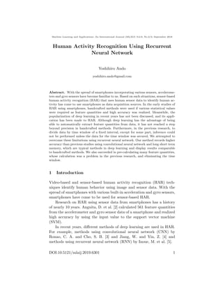 Machine Learning and Applications: An International Journal (MLAIJ) Vol.6, No.2/3, September 2019
Human Activity Recognition Using Recurrent
Neural Network
Yoshihiro Ando
yoshihiro.ando@gmail.com
Abstract. With the spread of smartphones incorporating various sensors, accelerome-
ters and gyro sensors have become familiar to us. Based on such situations, sensor-based
human activity recognition (HAR) that uses human sensor data to identify human ac-
tivity has come to use smartphones as data acquisition sources. In the early studies of
HAR using smartphones, handcrafted methods were used if various statistical values
were required as feature quantities and high accuracy was realized. Meanwhile, the
popularization of deep learning in recent years has not been discussed, and its appli-
cation has been made to HAR. Although deep learning has the advantage of being
able to automatically extract feature quantities from data, it has not reached a step
beyond precision in handcrafted methods. Furthermore, in the previous research, to
divide data by time window of a ﬁxed interval, except for some part, inference could
not be performed unless the data for the time window was secured. We attempted to
overcome these limitations using recurrent neural network. Our method records higher
accuracy than previous studies using convolutional neural network and long short term
memory, which are typical methods in deep learning and display results comparable
to handcrafted methods. We also succeeded in pre-calculating many feature quantities,
whose calculation was a problem in the previous research, and eliminating the time
window.
1 Introduction
Video-based and sensor-based human activity recognition (HAR) tech-
niques identify human behavior using image and sensor data. With the
spread of smartphones with various built-in acceleration and gyro sensors,
smartphones have come to be used for sensor-based HAR.
Research on HAR using sensor data from smartphones has a history
of nearly 10 years. Anguita, D. et al. [2] calculated 561 feature quantities
from the accelerometer and gyro sensor data of a smartphone and realized
high accuracy by using the input value to the support vector machine
(SVM).
In recent years, diﬀerent methods of deep learning are used in HAR.
For example, methods using convolutional neural network (CNN) by
Ronao, C. A. and Cho, S. B. [3] and Jiang, W. and Yin, Z. [4] and
methods using recurrent neural network (RNN) by Inoue, M. et al. [5].
DOI:10.5121/mlaij.2019.6301 1
 