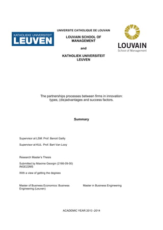 UNIVERSITE CATHOLIQUE DE LOUVAIN
LOUVAIN SCHOOL OF
MANAGEMENT
and
KATHOLIEK UNIVERSITEIT
LEUVEN
The partnerships processes between firms in innovation:
types, (dis)advantages and success factors.
Summary
Supervisor at LSM: Prof. Benoit Gailly
Supervisor at KUL: Prof. Bart Van Looy
Research Master’s Thesis
Submitted by Maxime Georgin (2166-09-00)
INGE22MS
With a view of getting the degrees
Master of Business Economics: Business
Engineering (Leuven)
Master in Business Engineering
ACADEMIC YEAR 2013 -2014
 