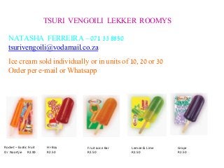 TSURI VENGOILI LEKKER ROOMYS 
NATASHA FERREIRA – 071 33 8850 
tsurivengoili@vodamail.co.za 
Rocket – Exotic Fruit 
Or Naartjie R2.00 
Hi-Boy 
R2.50 
Fruit Juice Bar 
R2.50 
Lemon & Lime 
R2.50 
Grape 
R2.50 
Ice cream sold individually or in units of 10, 20 or 30 
Order per e-mail or Whatsapp 
 