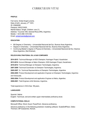 Curriculum Vitae
PROFILE
Full name: Anibal Angel Lorente.
Date of birth: January, 2nd
1974
ID: 23648288
Passport: AAC212420
Marital Status: Single. Children: one (1).
Address: Tucuman 446, General Roca (RN), Argentina.
Mobile: + 54 9 298 4 910 562
Email: anibal.lorente@gmail.com
EDUCATION
 BS Degree in Chemistry – Universidad Nacional del Sur, Buenos Aires Argentina.
 Degree in Chemistry – Universidad Nacional del Sur, Buenos Aires Argentina.
 Continuing Master’s degree in Physics & Chemistry – Universidad Nacional del Sur, Buenos
Aires Argentina. (Not finished).
ROLES IN MULTINATIONAL OIL & GAS COMPANIES
2014-2015 Technical Manager at AGS Champion, Kashagan Project, Kazakhstan.
2013-2014 Account Manager at Nalco Champion, OGS Kashagan Project, Kazakhstan.
2010-2012 Technical Manager at Champion Technologies, Argentina.
2007-2009 Technical Coordinator at Champion Technologies, Argentina.
2005-2007 Sr. Technical Representative at Champion Technologies, Argentina.
2004-2005 Product Development and application Engineer at Champion Technologies, Argentina
and Venezuela.
2002-2004 Product Development and application Engineer at Nalco, Argentina.
2000-2001 Field Engineer at BJ Services, Argentina.
Total experience in Oil & Gas: 14 years.
LANGUAGES
Spanish: Native
English: Technical, oral and written upper intermediate proficiency level.
COMPUTATIONAL SKILLS
Microsoft Office: Word, Excel, PowerPoint. Advance proficiency.
Advance proficiency in the following prediction modeling software: ScaleSoftPitzer, Oddo-
Thomson, BP-Cassandra, Norsok.
 