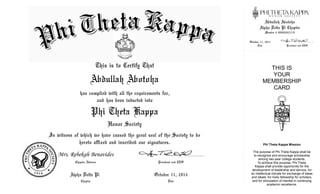Member # 000002825719
October 11, 2014
President and CEO
Date
Chapter Advisor
Chapter
October 11, 2014
Date President and CEO
Alpha Delta Pi
Mrs. Rebekah Benavides
Alpha Delta Pi Chapter
This is to Certify That
has complied with all the requirements for,
and has been inducted into
In witness of which we have caused the great seal of the Society to be
hereto affixed and inscribed our signatures.
Honor Society
Phi Theta Kappa
THIS IS
YOUR
MEMBERSHIP
CARD
Phi Theta Kappa Mission
The purpose of Phi Theta Kappa shall be
to recognize and encourage scholarship
among two-year college students.
To achieve this purpose, Phi Theta
Kappa shall provide opportunity for the
development of leadership and service, for
an intellectual climate for exchange of ideas
and ideals, for lively fellowship for scholars,
and for stimulation of interest in continuing
academic excellence.
Abdullah Abotoha
Abdullah Abotoha
 