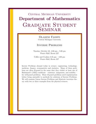 2013
Central Michigan University
Department of Mathematics
Graduate Student
Seminar
Olaseni Fadipe
Central Michigan University
Inverse Problems
Tuesday, October 22, 4:00 pm - 5:00 pm
Pearce Hall, Room 227
Coﬀee and Cookies 3:45 pm – 4:00 pm
Pearce Hall, Room 227
Inverse Problems abound today in science, engineering, technology,
medicine, ﬁnance, econometrics and statistics. Many of these prob-
lems are often ill-posed in the sense that they violate at least one of
Hadamard’s (1923) conditions – existence, uniqueness, and stability –
for well-posed problems. These ill-posed problems need regularization
before being amenable to methods for solutions of Inverse Problems.
We will examine Linear Inverse Problems and illustrate inversion the-
ory with two or three examples from the physical sciences.
 
