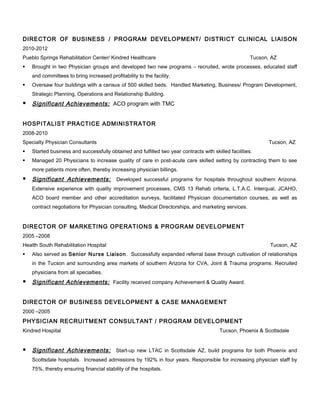 DIRECTOR OF BUSINESS / PROGRAM DEVELOPMENT/ DISTRICT CLINICAL LIAISON
2010-2012
Pueblo Springs Rehabilitation Center/ Kindred Healthcare Tucson, AZ
 Brought in two Physician groups and developed two new programs – recruited, wrote processes, educated staff
and committees to bring increased profitability to the facility.
 Oversaw four buildings with a census of 500 skilled beds. Handled Marketing, Business/ Program Development,
Strategic Planning, Operations and Relationship Building.
 Significant Achievements: ACO program with TMC
HOSPITALIST PRACTICE ADMINISTRATOR
2008-2010
Specialty Physician Consultants Tucson, AZ
 Started business and successfully obtained and fulfilled two year contracts with skilled facilities.
 Managed 20 Physicians to increase quality of care in post-acute care skilled setting by contracting them to see
more patients more often, thereby increasing physician billings.
 Significant Achievements: Developed successful programs for hospitals throughout southern Arizona.
Extensive experience with quality improvement processes, CMS 13 Rehab criteria, L.T.A.C. Interqual, JCAHO,
ACO board member and other accreditation surveys, facilitated Physician documentation courses, as well as
contract negotiations for Physician consulting, Medical Directorships, and marketing services.
DIRECTOR OF MARKETING OPERATIONS & PROGRAM DEVELOPMENT
2005 –2008
Health South Rehabilitation Hospital Tucson, AZ
 Also served as Senior Nurse Liaison. Successfully expanded referral base through cultivation of relationships
in the Tucson and surrounding area markets of southern Arizona for CVA, Joint & Trauma programs. Recruited
physicians from all specialties.
 Significant Achievements: Facility received company Achievement & Quality Award.
DIRECTOR OF BUSINESS DEVELOPMENT & CASE MANAGEMENT
2000 –2005
PHYSICIAN RECRUITMENT CONSULTANT / PROGRAM DEVELOPMENT
Kindred Hospital Tucson, Phoenix & Scottsdale
 Significant Achievements: Start-up new LTAC in Scottsdale AZ, build programs for both Phoenix and
Scottsdale hospitals. Increased admissions by 192% in four years. Responsible for increasing physician staff by
75%, thereby ensuring financial stability of the hospitals.
 