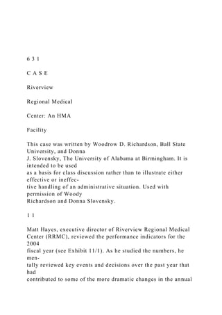6 3 1
C A S E
Riverview
Regional Medical
Center: An HMA
Facility
This case was written by Woodrow D. Richardson, Ball State
University, and Donna
J. Slovensky, The University of Alabama at Birmingham. It is
intended to be used
as a basis for class discussion rather than to illustrate either
effective or ineffec-
tive handling of an administrative situation. Used with
permission of Woody
Richardson and Donna Slovensky.
1 1
Matt Hayes, executive director of Riverview Regional Medical
Center (RRMC), reviewed the performance indicators for the
2004
fiscal year (see Exhibit 11/1). As he studied the numbers, he
men-
tally reviewed key events and decisions over the past year that
had
contributed to some of the more dramatic changes in the annual
 