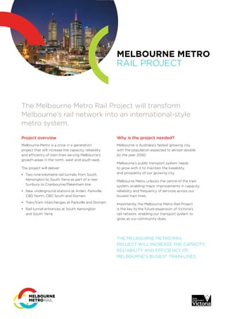 MELBOURNE METRO
RAIL PROJECT
The Melbourne Metro Rail Project will transform
Melbourne’s rail network into an international-style
metro system.
Project overview
Melbourne Metro is a once in a generation
project that will increase the capacity, reliability
and efficiency of train lines serving Melbourne’s
growth areas in the north, west and south-east.
The project will deliver:
•	 Two nine-kilometre rail tunnels from South
Kensington to South Yarra as part of a new
Sunbury to Cranbourne/Pakenham line
•	 New underground stations at Arden, Parkville,
CBD North, CBD South and Domain
•	 Train/tram interchanges at Parkville and Domain
•	 Rail tunnel entrances at South Kensington
and South Yarra
Why is the project needed?
Melbourne is Australia’s fastest growing city,
with the population expected to almost double
by the year 2050.
Melbourne’s public transport system needs
to grow with it to maintain the liveability
and prosperity of our growing city.
Melbourne Metro unlocks the centre of the train
system, enabling major improvements in capacity,
reliability and frequency of services across our
busiest train lines.
Importantly, the Melbourne Metro Rail Project
is the key to the future expansion of Victoria’s
rail network, enabling our transport system to
grow as our community does.
THE MELBOURNE METRO RAIL
PROJECT WILL INCREASE THE CAPACITY,
RELIABILITY AND EFFICIENCY OF
MELBOURNE’S BUSIEST TRAIN LINES
 