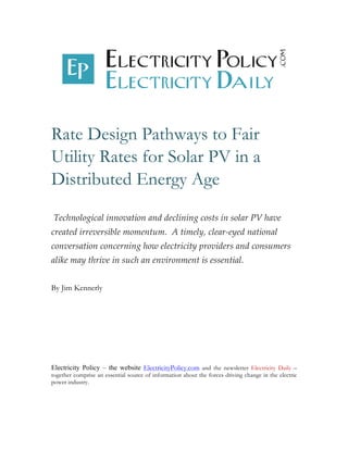 Rate Design Pathways to Fair 
Utility Rates for Solar PV in a 
Distributed Energy Age 
Technological innovation and declining costs in solar PV have 
created irreversible momentum. A timely, clear-­‐‑eyed national 
conversation concerning how electricity providers and consumers 
alike may thrive in such an environment is essential. 
By Jim Kennerly 
Electricity Policy – the website ElectricityPolicy.com and the newsletter Electricity Daily – 
together comprise an essential source of information about the forces driving change in the electric 
power industry. 
 