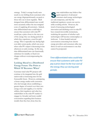 11 
Page / December 2014 
strategy. Today’s average hourly rates 
result in cost shifting from customers who 
use energy disproportionately on-peak to 
those who use it more regularly. Well-designed 
time-differentiated rates would 
more accurately reflect the true marginal 
costs of supplying all customers. Indeed, 
time-differentiated rates could help to 
ensure that customers with solar PV 
would pay a price closer to the true cost 
of the energy they use during periods in 
which they experience a need for grid 
energy. This is especially true during high-cost 
daily system peaks, which can occur 
when solar PV output is decreasing in late 
afternoon or early evening. In this way, 
time-differentiated rates can functionally 
substitute for standby or fixed cost 
charges without overcompensating the 
utility. 
Looking Ahead to a Distributed 
Energy Future: The Point at 
Which ‘If’ Becomes ‘When’ 
Customer-sited solar PV projects will 
continue to be integrated into the grid 
nation-wide at increasing rates for the 
foreseeable future. However, anticipating 
a future energy market with customers 
who feel strongly about establishing a 
greater degree of control over their own 
energy costs and supplies, it is vital for 
utilities, their regulators and other key 
stakeholders in the solar PV market to 
engage in a broader and more candid 
conversation regarding their business 
models than they have done thus far. 
ome stakeholders may believe that 
rapid expansion of advanced 
customer-sited energy technologies 
S 
are only temporary, and that the 
traditional regulatory system can survive 
while avoiding reform. However, the 
trend of increasing technological 
innovation and declining costs in solar PV 
have created irreversible momentum, 
rendering the question of whether such 
technologies will become commonplace as 
irrelevant. A clear-headed national 
conversation concerning how electric 
energy providers and consumers alike may 
thrive in such an environment is one that 
cannot be postponed.  
Time-­‐differentiated 
rates 
could 
help 
ensure 
that 
customers 
with 
solar 
PV 
pay 
a 
price 
closer 
to 
the 
true 
cost 
of 
the 
energy 
they 
use 
during 
peak 
periods. 
