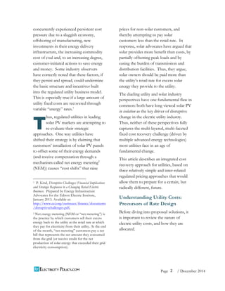 2 
Page / December 2014 
concurrently experienced persistent cost 
pressure due to a sluggish economy, 
offshoring of manufacturing, new 
investments in their energy delivery 
infrastructure, the increasing commodity 
cost of coal and, to an increasing degree, 
customer-initiated actions to save energy 
and money. Some industry observers 
have correctly noted that these factors, if 
they persist and spread, could undermine 
the basic structure and incentives built 
into the regulated utility business model. 
This is especially true if a large amount of 
utility fixed costs are recovered through 
variable “energy” rates.1 
hus, regulated utilities in leading 
solar PV markets are attempting to 
re-evaluate their strategic 
approaches. One way utilities have 
shifted their strategy is by claiming that 
customers’ installation of solar PV panels 
to offset some of their energy demands 
(and receive compensation through a 
mechanism called net energy metering2 
(NEM)) causes “cost shifts” that raise 
1 P. Kind, Disruptive Challenges: Financial Implications 
and Strategic Responses to a Changing Retail Electric 
Business. Prepared by Energy Infrastructure 
Advocates for the Edison Electric Institute, 
January 2013. Available at: 
http://www.eei.org/ourissues/finance/documents 
/disruptivechallenges.pdf, 
2 Net energy metering (NEM or “net metering”) is 
the practice by which customers sell their excess 
energy back to the utility at the retail rate at which 
they pay for electricity from their utility. At the end 
of the month, “net metering” customers pay a net 
bill that represents the net amount they consumed 
from the grid (or receive credit for the net 
production of solar energy that exceeded their grid 
electricity consumption). 
prices for non-solar customers, and 
thereby attempting to pay solar 
customers less than the retail rate. In 
response, solar advocates have argued that 
solar provides more benefit than costs, by 
partially offsetting peak loads and by 
easing the burden of transmission and 
distribution facilities. Thus, they argue, 
solar owners should be paid more than 
the utility’s retail rate for excess solar 
energy they provide to the utility. 
The dueling utility and solar industry 
perspectives have one fundamental flaw in 
common: both have long viewed solar PV 
in isolation as the key driver of disruptive 
change in the electric utility industry. 
Thus, neither of these perspectives fully 
captures the multi-layered, multi-faceted 
fixed cost recovery challenge (driven by 
multiple advanced energy technologies) 
most utilities face in an age of 
fundamental change. 
This article describes an integrated cost 
recovery approach for utilities, based on 
three relatively simple and inter-related 
regulated pricing approaches that would 
allow them to prepare for a certain, but 
radically different, future. 
Understanding Utility Costs: 
Precursors of Rate Design 
Before diving into proposed solutions, it 
is important to review the nature of 
electric utility costs, and how they are 
allocated. 
T 
 